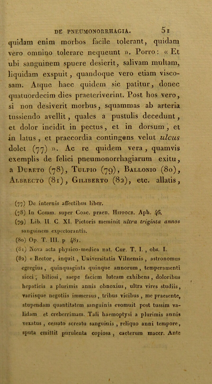 quidam enim morbos facile tolerant, quidam vero onmino tolerare nequeunt ». Porro: « Et ubi sanguinem spuere desierit, salivam mullam, liquidam exspuit, quandoque vero etiam visco- sani. Aique liaec quidem sic palitur, donee quatuordecim dies praeteriverint. Post hos vero, si non desiverit morbus, squarnmas ab arteria tussiendo avellit, quales a pustulis decedunt, et dolor incidit in pectus, et in dorsum , et in latus , et praecordia contingens velut ulcus dolet (77) )'>. Ac re quidem vera, quamvis exemplis de felici pneumonorrbagiarum exitu, a Dureto (78), Tulpio (79), Ballonio (80), Albhecto (81), Giliberto (82), etc. allalis, (77) Dc internis affectibus liber. (78) In Comm, super Coac. pracn. Hippocr. Aph. 46. (79) Lib. II C XI. Pictoris meminit ultra triginta annos sanguinem expectorantis. (80) Op. T. III. p 481. (81) Kova acta pbysico-medica nat. Cur. T. I. , obs. I. (82) «Rector, inquit, Univcrsitatis Vilnemis , astronomus egregius , quinquaginta quinque annorum , teniperamenti sicci , biliosi , saepe faciem lutcam exbibens , doloribus hcpaticis a plurimis annis obnoxius, ultra vires studiis, variisque negotiis inimersus, tribus vicibus , me pracscnte, stupendam quantitatem sanguinis evomuit post tussim va- lidam et crebcrrimam. Tali haemoptysi a plurimis annis vexatus , cessato screatu sanguinis , rcliquo anni tempore, sputa cmitlit purulenta copiosa , caeteruin macer. Ante