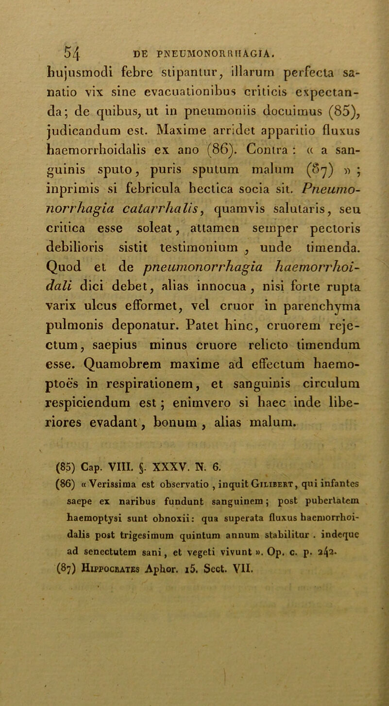 hujusmodi febre stipantur, illarurn perfecta sa- natio vix sine evacuationibus criticis cxpectan- da; de quibus, ut in pneumoniis docuimus (85), judicandum est. Maxime arridet apparitio fluxus haemorrhoidalis ex ano (86). Contra : « a san- guinis sputo, puris sputum malum (87) » ; inprimis si febricula hectica socia sit. Pneumo- norrhagia catarrhalis, quamvis salutaris, seu critica esse soleat, attamen semper pectoris debilioris sistit testimonium , unde timenda. Quod et de pneumonorrhagia haemorrhoi- dali dici debet, alias innocua , nisi forte rupta varix ulcus efformet, vel cruor in parenchyma pulmonis deponatur. Patet hinc, cruorem reje- ctum, saepius minus cruore relicto timendum esse. Quamobrem maxime ad effectum baemo- ptoes in respirationem, et sanguinis circulum respiciendum est; enimvero si haec inde libe- riores evadant, bonutn , alias malum. (85) Cap. VIII. §. XXXV. N. 6. (86) ((Verissima est observatio , inquit Gilxbert, qui infantes saepe ex naribus fundunt sanguinem; post puberlatem haemoptysi sunt obnoxii: qua superata fluxus haemorrhoi- dalis post trigesimum quintum annum stabilitur . indeque ad sencctutem sani, et vegeti vivunt ». Op. c. p. a42* (87) Hippocrates Aphor. i5. Sect. VII.