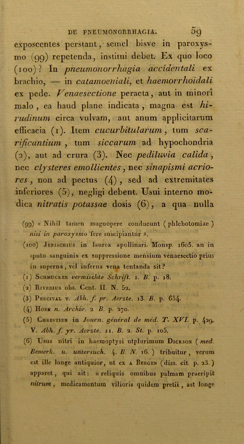 exposcentes perstant , • semel bisve in paroxys- mo (99) repetenda, instilui debet. Ex quo loco (100)? In pneumonorrhagia acciaentali ex brachio, — in catamoehiali, et haemorrhoidali ex pede. Venaesectione peracta, aut in minor! malo , ea haud plane indieata , magna est hi- rudinum circa vulvam, aut anum applicitarum efficacia (1). Item cucurbitularum, turn sca- rificantium , turn siccarum ad hypochondria (2), aut ad crura (3). Nec pediluvia calida , nec clysteres emollientes, nec sinapismi acrlo- res , non ad pectus (4) , sed ad extremitates inferiores (5), negligi debent. Usui interno mo- dica nitratis potassae dosis (6), a qua nulla (gg) «NihiI tamcn magnopere conducunt ( plilebotomiae ) nisi in paroxysmo fere suscipiantur a. . 1 (ioo) Jenischius in laurea apollinari. Monsp. i6o5. an in sputo sanguinis ex suppressione mensium venaesectio prius in superna,vel inferna Tena lentanda sit? (1) Schmucker vcrmisclile Schvift. i. B. p. 18. (2) Riverius ohs. Cent. II. N. 52. (3) Percival v. Abli. f. pr. Aerzte. i3. B. p. 65/J. (4) Hork n. Archiv. 2 B. p. 270. (5) Chrestien in Journ. general de med. T. XVI. p. 429* V. Abh. f yr. Aerzte. 11. B. 2. St. p. io5. (6) Usus nilri in hacraoptysi utplurimum Dickson ( med. Bemerk. u. untersuch. B. N. 16. ) tribuitur, vcrum est illc longe antiquior, ut ex a Bergen (diss. cit. p. 23 ) apparet , qui ait: « rcliquis omnibus palmam praeripit nitrum , medicamcntum yilioris quidem pretii , ast longe