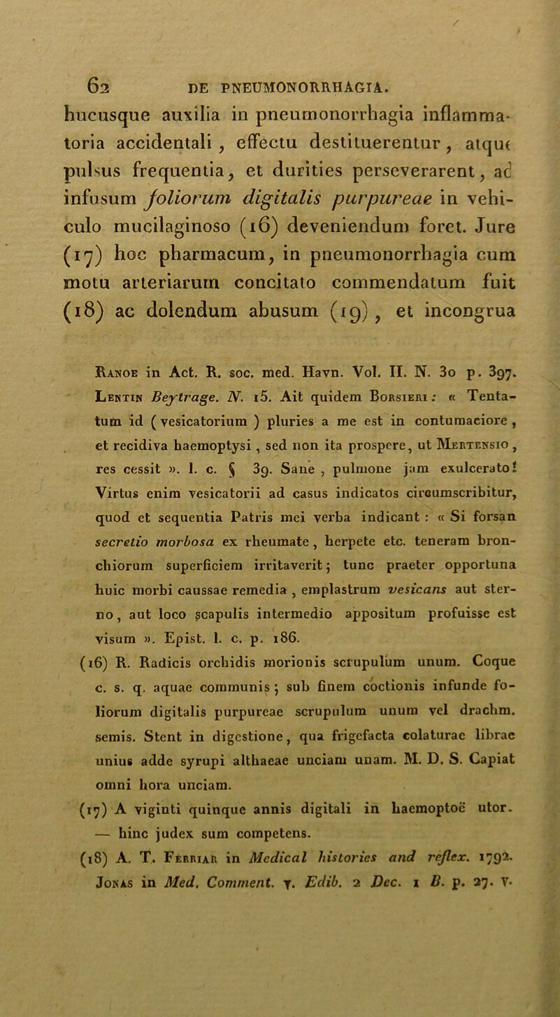 / 62 DE PNEUMONORRHAGIA. hucusque auxilia in pneurnonorrhagia inflamma- toria accidentali , effeetu destiluerentur , atqut pulsus frequentia, et durities perseverarent, ad infusum joliorum digitalis purpureae in velh- culo mucilaginoso (i6) deveniendum foret. Jure (17) hoc pharmacum, in pneurnonorrhagia cum motu arieriarum concitaio commendatum fuit (18) ac dolendum abusum (19), et incongrua Ranoe in Act. R. soc. med. Havn. Vol. II. N. 3o p. 397. Lentin Beytrage. N. i5. Ait quidem Borsieri : « Tenta- tutn id ( vesicatoriura ) pluries a me est in contumaciore , et recidiva haemoptysi , sed non ita prospere, ut Mertehsio , res cessit ». 1. c. § 3g. Sane , pulmone jam exulcerato! Virtus enim vesicatorii ad casus indicatos cireumscribitur, quod et sequentia Patris mei verba indicant : « Si forsan secretio morbosa ex rheumate , herpete etc. teneram bron- cbiorum superficiem irritaverit; tunc praeter opportuna huic morbi caussae remedia , emplastrum vesicans aut stei'- no, aut loco gcapulis intermedio appositum profuisse est visum ». Epist. 1. c. p. 186. (16) R. Radicis orchidis morionis sciupulum unura. Coque c. s. q. aquae communis ; sub finem coctionis infunde fo- liorum digitalis purpureae scrupulum unum vel drachm, semis. Stent in digcstione, qua frigefacta colaturac librae unius adde syrupi altbaeae unciam uuam. M. D. S. Capiat omni bora unciam. (17) A viginti quinquc annis digitali in haemoptoc utor. — hinc judex sum competens. (18) A. T. Ferrxar in Medical histories and reflex. 1792.