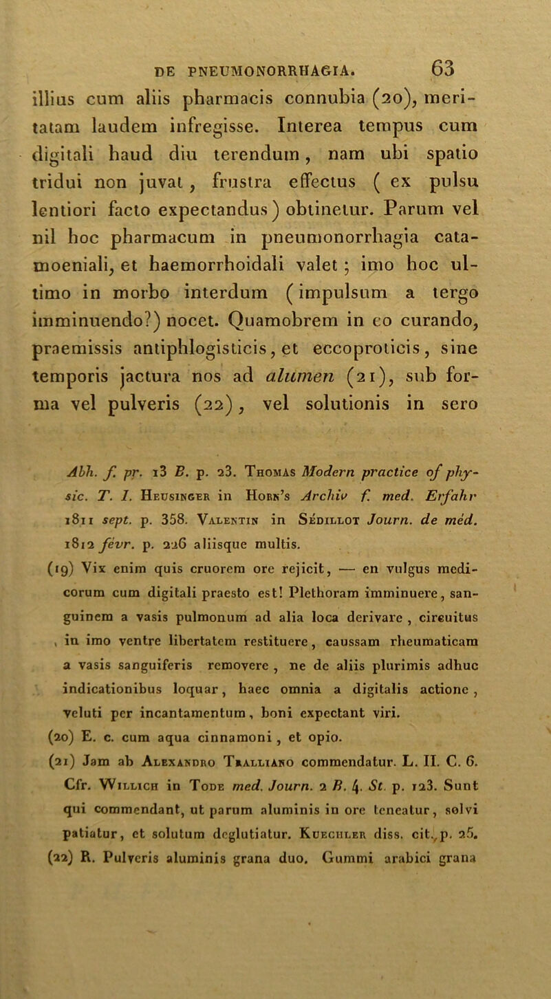 illius cum aliis pharmacis connubia (20), meri- tatam laudem infregisse. Interea tempus cum digitali haud diu terenduin, nam ubi spatio tridui non juval , frustra effectus ( ex pulsu lentiori facto expectandus ) obtinelur. Parum vel nil hoc pharmacum in pneumonorrbagia cata- moeniali, et haemorrhoidali valet ; imo hoc ul- timo in morbo interdum (impulsum a tergo imminuendo?) nocet. Quamobrem in eo curando, praemissis antiphlogisticis, et eccoproticis, sine temporis jactura nos ad aliimen (21), sub for- ma vel pulveris (22), vel solutionis in sero Abh. f. pr. i3 B. p. 23. Thomas Modern practice of phy- sic. T. I. Heusinger in Horn’s Archie f. med. Erfahr 1811 sept. p. 358. Valentin in Sedillot Journ. de med. 1812 fevr. p. 226 aliisque multis. (19) Vix enim quis cruorem ore rejicit, — en vulgus rnedi- corum cum digitali praesto est! Plethoram imminuere, san- guinem a vasis pulmonum ad alia loca derivare , cireuitus , in imo ventre libertatcm restituere, caussam rheumaticam a vasis sanguiferis rcmoverc , ne de aliis plurimis adhuc indicationibus loquar, haec omnia a digitalis actio ne , veluti per incantamentum, boni expectant viri. (20) E. c. cum aqua cinnamoni , et opio. (21) Jam ab Alexandro Tralliaho comraendatur. L. II. C. 6. Cfr. Willich in Tode med. Journ. 2 B. St p. 123. Sunt qui commendant, ut parum aluminis in ore tcneatur, solvi patiatur, et solutum deglutiatur. Kdeciiler diss. citvp. 25. (a2) R. Pulveris aluminis grana duo. Gummi arabici grana