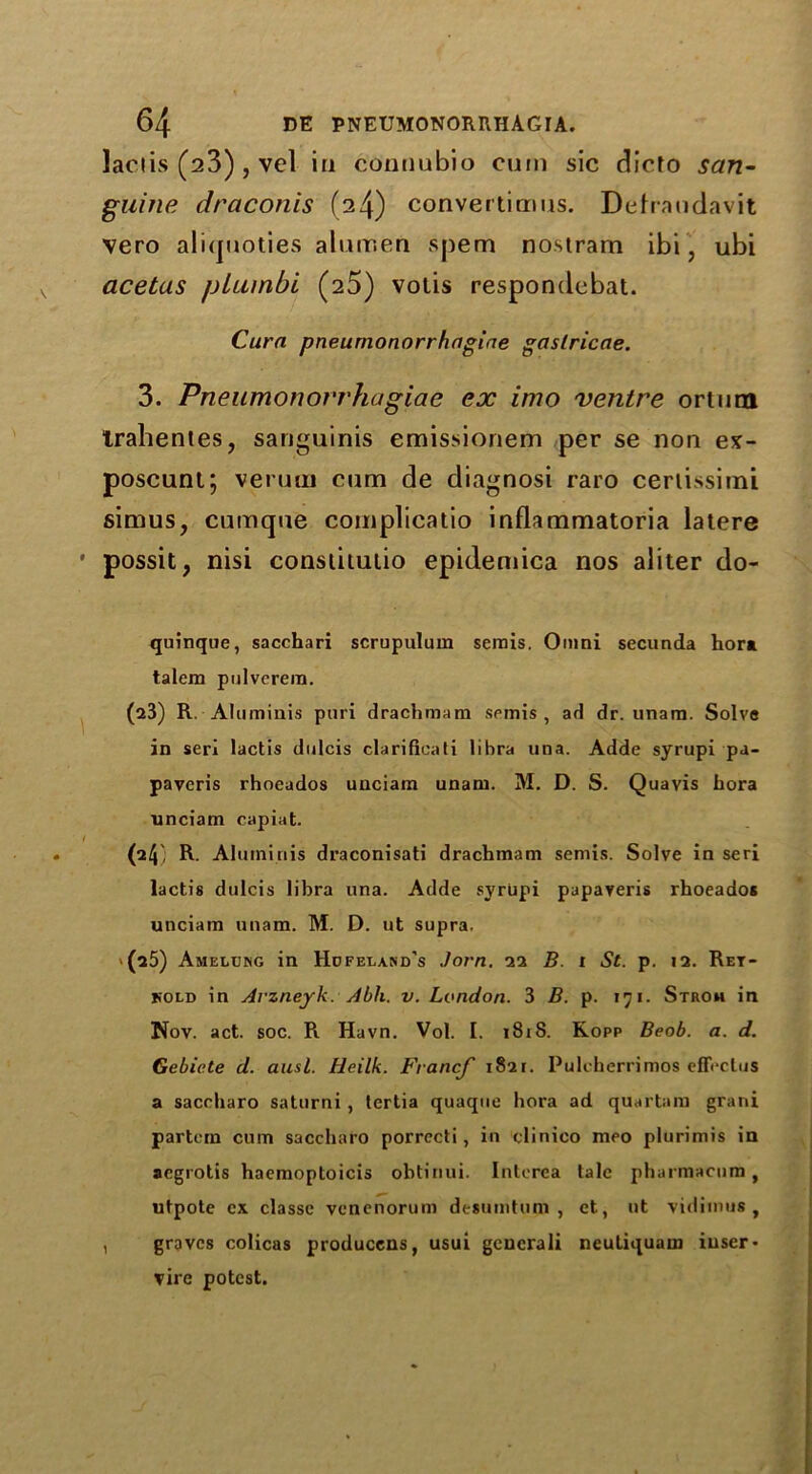 laciis (23) , vel in connubio cum sic dicfo san- guine draconis (24) convertimus. Delraudavit vero aliquoties alurr.eu spem nostram ibi, ubi acetas plumbi (25) votis respondebat. Cura pneumonorrhagiae gaslricae. 3. Pneumonorrhagiae ex imo ventre ortuni tralientes, sanguinis emissionem per se non ex- poscuni; veruiu cum de diagnosi raro cerlissimi simus, cumque complicatio inflammatoria latere possit, nisi conslitulio epidemica nos aliter do- quinque, sacchari scrupulum serais. Omni secunda hor* talem pulverera. (23) R. Aluminis pnri drachmara spmis , ad dr. unam. Solve in seri lactis dnlcis clarificati libra una. Adde syrupi pa- paveris rhoeados unciam unam. M. D. S. Quavis hora unciam capiat. (24' R. Aluminis draconisati drachmam semis. Solve in seri lactis dulcis libra una. Adde syrupi papaveris rhoeados unciam unam. M. D. ut supra, >(25) Amelchg in Hdfetakd's Jorn. 22 B. r St. p. 12. Ret- kold in Arzneyk. Abli. v. London. 3 B. p. 171. Strom in Nov. act. soc. R Havn. Vol. I. 1818. Kopp Beob. a. d. Gebicte d. ausl. Heilk. Fvancf 1821. Pulcherrimos effeclus a saceharo saturni, tertia quaque hora ad quartam grani partem cum saceharo porrecti, in clinico meo plurimis in aegrotis haemoptoicis obtinui. Interea talc pharraacum , utpote ex classc venenorum desuratum , ct, ut vidimus, , graves colicas producens, usui gcncrali neutiquam iuser- vire potest.