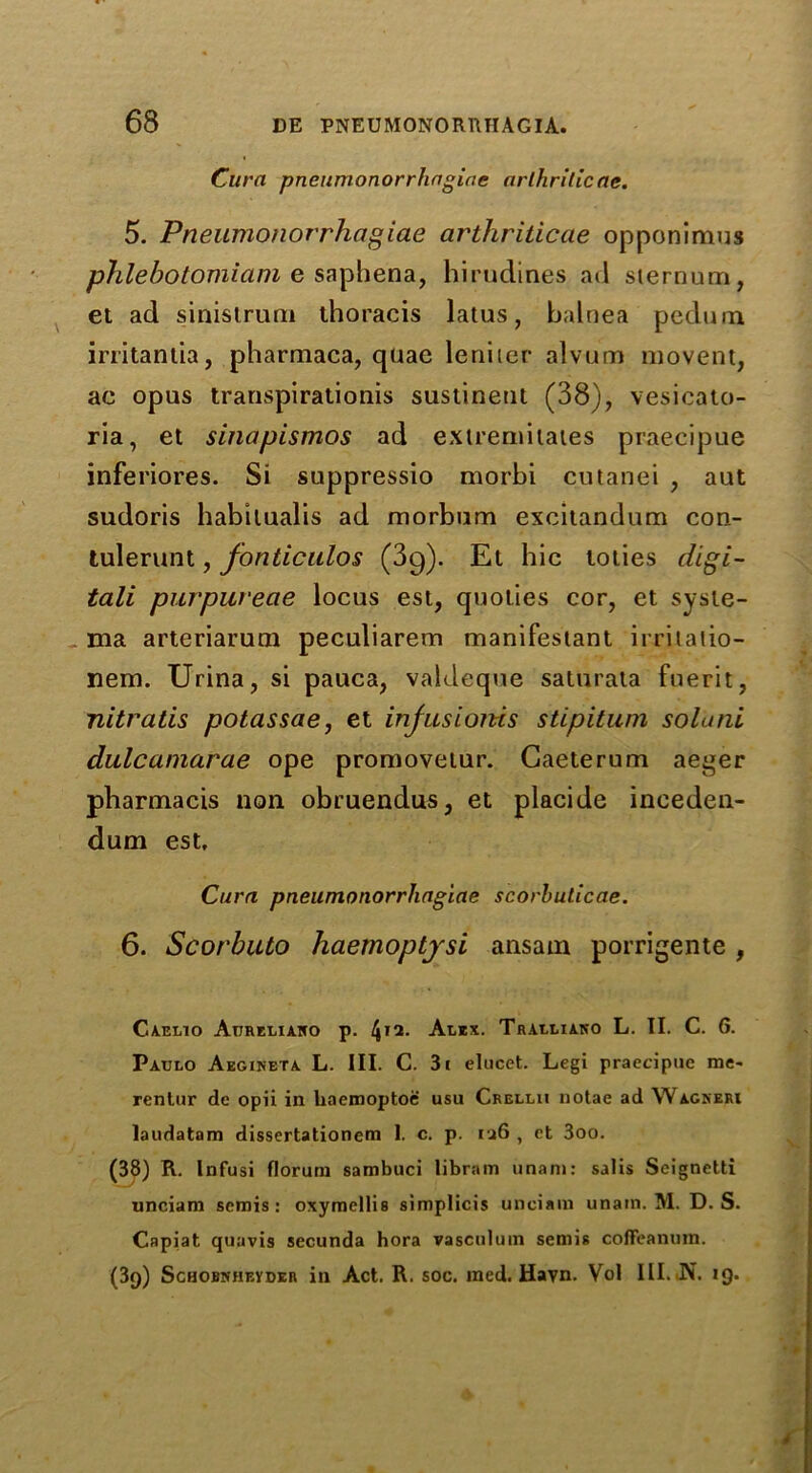 Cura pneumonorrhngiae arthritic ae. 5. Pneumonorrhagiae arthriticae opponimus phlebotomiam e saphena, hirudines ad sternum, et ad sinistruni thoracis latus, balnea pedum irritantia, pharmaca, quae leniier alvum movent, ac opus transpirationis sustineut (38), vesicato- ria, et sinapismos ad extremiiates praecipue inferiores. Si suppressio morbi cutanei , aut sudoris habilualis ad morbum excitandum con- tulerunt, fonticalos (3g). Et bic toties digi- tali purpureae locus est, quoties cor, et sysie- ma arteriarum peculiarem manifestant irritalio- nem. Urina, si pauca, valdeque saturata fuerit, nitratis potassae, et injasioms stipitum solani dalcaniarae ope promovetur. Caeterum aeger pbarmacis non obruendus, et placide inceden- dum est, Cura pneumonorrhagiae scorbuticae. 6. Scorbuto haemoptjsi ansarn porrigente , Caelio Atjreliako p. 412- Alex. Tralliako L. II. C. (5. Patjlo Aegineta L. III. C. 3i elucet. Legi praecipue me- rentur de opii in liaemoptoe usu Crellii notae ad Wagneri laudatam dissertationem 1. c. p. ra6 , et 3oo. (38) R. Infusi florum sambuci libram unam: satis Seignetti unciam semis: oxymellis simplicis unciam unam. M. D. S. Capiat quavis secunda hora vasculum semis coffeanum. (3g) Schobnheyder in Act. R. soc. ined. Havn. Vol III. N. ig.