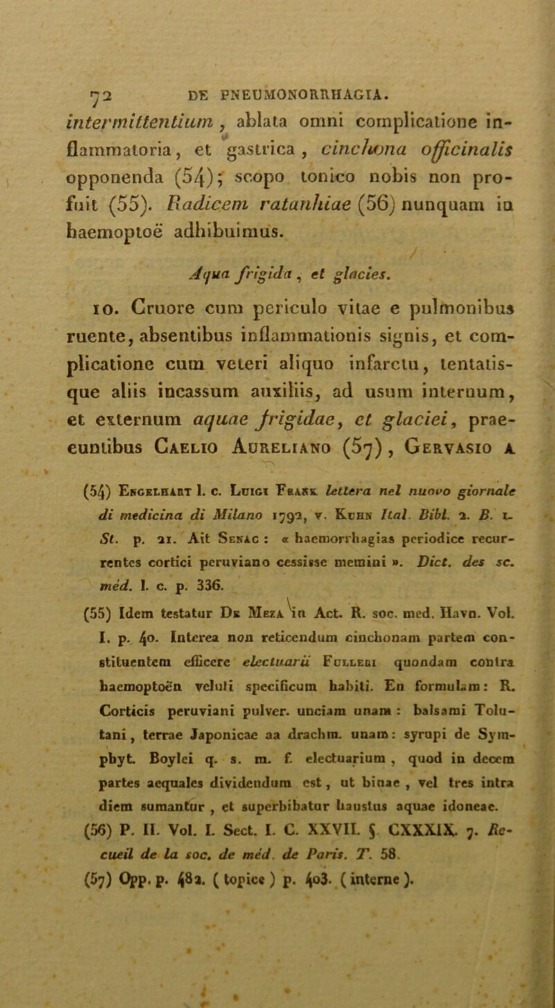 in term it ten ti urn , ablata omni complicatione in- fiammatoria, et gastrica , cinchona officinalis opponenda (54); scopo tonico nobis non pro- fnit (55). Radicem ratanhiae (56) nunquam in haemoptoe adhibuiraus. / • Aqua frigid a , el glades. io. Cruore cum pericuio vitae e pulmonibus ruente, ahsentibus inflammationis signis, et com- plicatione cum veteri aliquo infarclu, tentatis- que aliis incassum auxiliis, ad usum internum, et externum aquae frigidae, et glaciei, prae- cuntibus Caelio Adreliano (5q) , Gervasio a (54) Ergelhabt 1. c. Loigt FeARK. teller a net nuavo giornale di medicina di Milano 179*2, v. Kchn Ital. Bibl. 2. B. 1. St. p. ai. Ait Senac : « haemorrhagias periodice recur- rcntcs cortici peruviano cessigse mem ini ». Diet, des sc. med. 1. c. p. 336. (55) Idem testatur De Meza i« Act. R. soc. med. Havn. Vol. I. p. 4°- Interea non reticendum ciuchonam partem con- stituentem efficere elecluarii Fcixebi quondam contra haemoptoe'a vclnli specificum habiti. En formula in: R. Corticis peruviani puiver. unciam unara : balsami Tolu- tani, terrae Japonicae aa drachm, unara: syrupi de Sym- pbyt. Boylei q. s. m. f. electuarium , quod in dccera partes aeqaales dividendura cst, ut binae , vel tres intra diem sumantur , et superbibatur liaustus aquae idoneac. (56) P. II. Vol. L Sect. I. C. XXVII. § CXXXIX. 7. Re- cueil de la soc. de med. de Paris. T. 58. (57) Opp. p. 48a. ( topics) p. 4°3* (interne).