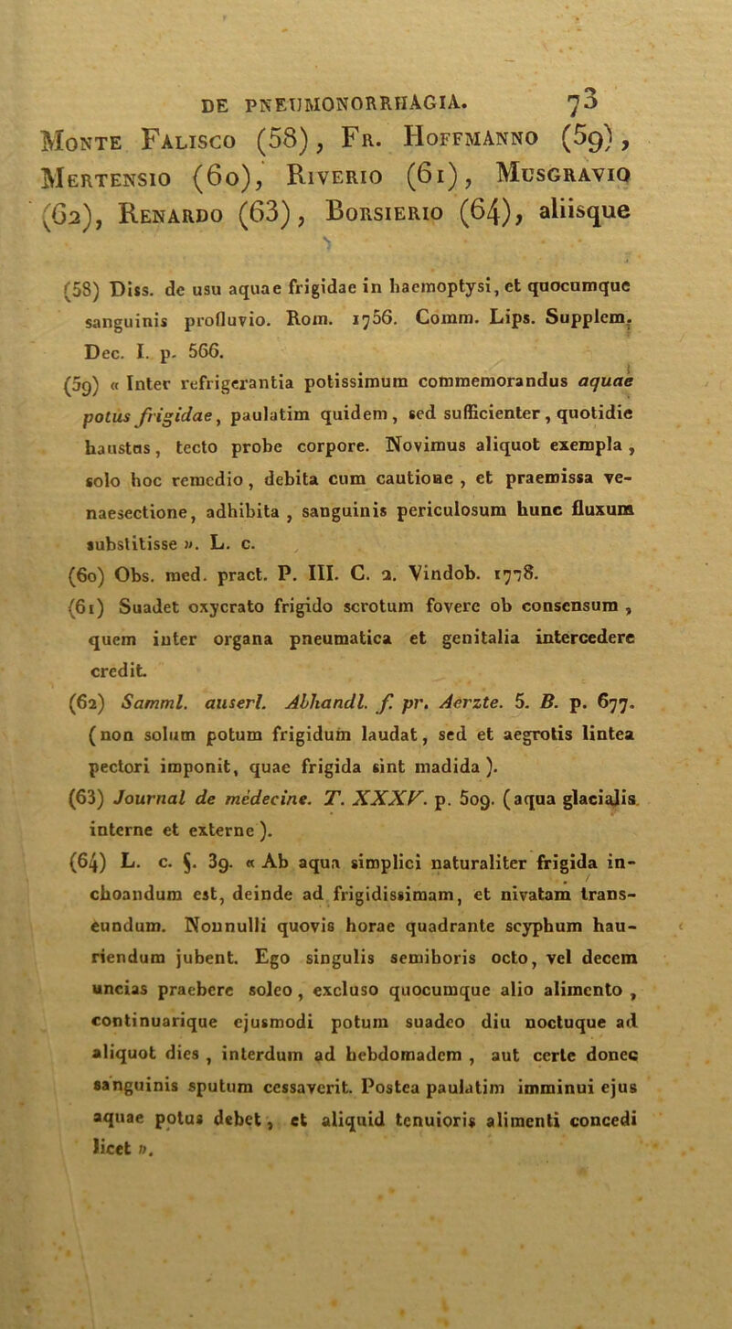 Monte Falisco (58), Fr. Hoffmanno (59), Mertensio (60), Riverio (61), Musgraviq (62), Renardo (63), Borsierio (64), aliisque 's • • .* (58) Diss. de usu aquae frigidae in haemoptysi, et qnocnmque sanguinis profluvio. Rom. 1706. Comm. Lips. Supplem. Dec. I. p. 566. (69) « Inter refrigerantia potissimum commemorandus aquae potus frigidae, paulatim quidem, sed sulficienter, qnotidie haustas, tecto probe corpore. Novimus aliquot exempla , solo hoc remedio, debita cum cautioae , et praemissa ve- naesectione, adhibita , sanguinis periculosum hunc fluxurn substitisse ». L. c. (60) Obs. med. pract. P. III. C. a. Vindob. I'joS. (61) Suadet oxycrato frigido scrotum fovere ob conscnsum , quern inter organa pneumatica et genitalia intercedere credit (62) Samml. auserl. Abliandl. f pr. Acrzte. 5. B. p. 677. (non solum potum frigidum laudat, sed et aegrotis lintea pectori imponit, quae frigida sint madida ). (63) Journal de medecine. T. XXXV. p. 5og. (aqua glacialis interne et externe ). (64) L. c. 5- 39. « Ab aqua simplici naturaliter frigida in- choandum est, deinde ad frigidissimam, et nivatam trans- eundum. Nounulli quovis horae quadrante scyphum hau- riendum jubent. Ego singulis semiboris octo, vel decern uncias praebere soleo, excluso quocumque alio alimcnto , continuarique cjusmodi potum suadco diu noctuque ad aliquot dies , interdum ad bebdomadem , aut eerie donee sanguinis sputum cessavcrit. Postca paulatim imminui ejus aquae potus debet, et aliquid tenuioris alimenti concedi licet n.