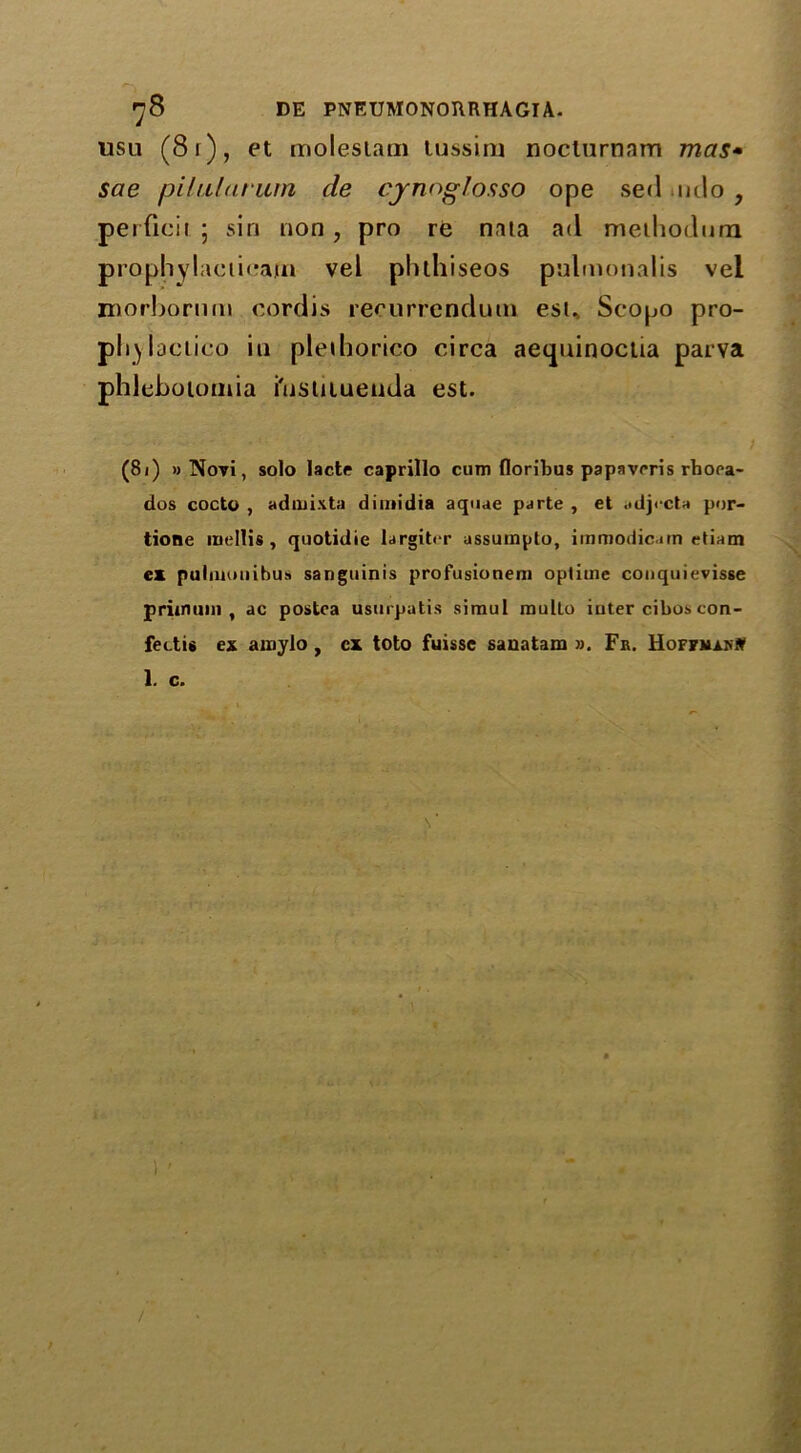 usu (8 I ) , et moleslam tussiru noclurnam mas• sae pilularum de cynoglosso ope sed mlo , pei ficii 5 sin non , pro re nata ad meihodum prophylaciicam vel phlhiseos pulmonalis vel morhornm cordis recurrendum esu Scopo pro- pliylactico in pleiliorico circa aequinoctia parva phleboiornia i'nsuiuenda est. (81) »Novi, solo lacte caprillo cum floribus papavrris rhora- dos cocto , admixta dimidia aquae parte , et adj< cta por- tione mellis , quotidie largit« r assumpto, immodicarn etiam ex pultunnibus sanguinis profusionem optime conquievisse prim uni , ac postca usurpatis simul multo inter cibos con- feetu ex amylo, cx toto fuisse sanatam ». Fr. Hoffman# 1. c. s'