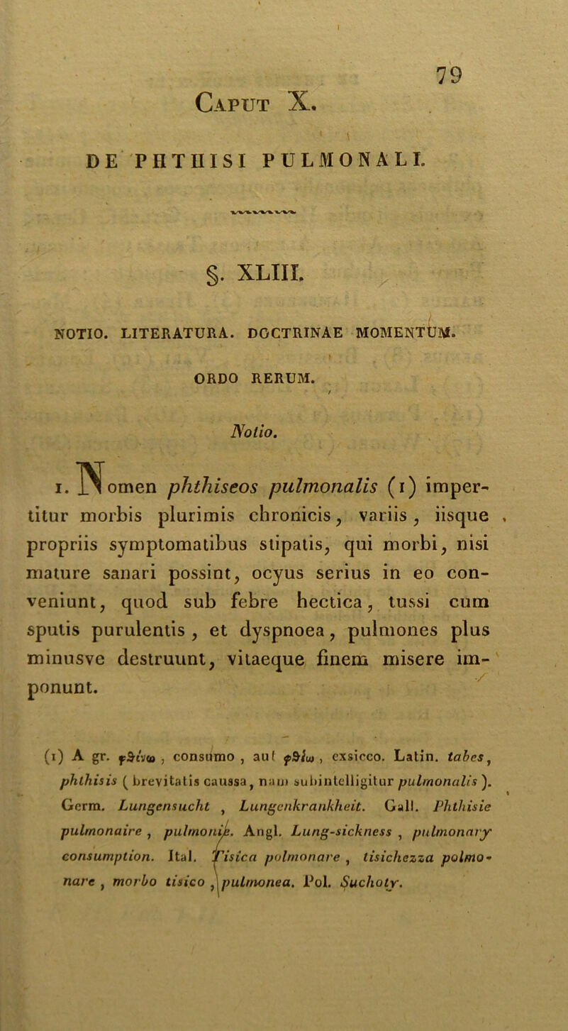 Caput X. DE PII Till SI PULMONALE §. XLIII. NOTIO. LITERATURA. DOCTRINAE MOMENTUM. } ORDO RERUM. / Notio. i.TSfotnen phthiseos pulmonalis (i) imper- titur morbis plurimis chronicis, variis, iisque . propriis symptomatibus slipatis, qui morbi, nisi mature sanari possint, ocyus serius in eo con- veniunt, quod sub febre hectica, tussi cum spulis purulentis , et dyspnoea, pulmones plus minusve destruunt, vilaeque finem misere im- ponunt. (i) A gr. fSrim , consumo , aul fdiut , cxsicco. Latin, tabes, phthisis ( brevitatis caussa, nau> subintelligitur pulmonalis ). < Germ. Lungensucht , Lungenkrankheit. Gall. Phthisic pulmonaire , pulmonic. Angl. Lung-sickness , pulmonary consumption. Ital. Tisica pulmonare , lisichczza polmo• narc , morbo tisico , pulmonea, Pol. Sucholr.