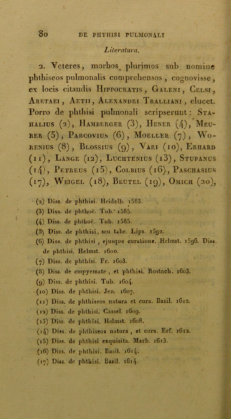 Liter alum. 2. Vcteres, morbos plurimos sub nomine phtbiseos pulmonalis comprebensos , cognovisse , ex locis citandis Hippocratis , Galeni, Celsi, Aretaei , Aetii, Alexandri Tralliani, elucet. Porro de phthisi pulmonali scripserunt: Sta- halius (2), Hamberger (3), Hener (4), Meu- rer (5), Parcovius (6), Moeller (7), Wo- renios (8), Blossius (9), Vari (10), Erhard (11), Lange (12), Luchtenios (i3), Stupanus (14), Petreus (i5), Colbius (16) ? Paschasius (17), Weigel (18), Beutel (19), Omich (20), • • * / (2) Diss. de phthisi. Heulelb. i583. (3) Diss. de phthoc. Tub.* 1585. (4) Diss. de phtboe. Tub. i585. , (5*) Diss. de pbthisi, seu tabe. Lips. 1592. (6) Diss. de phthisi , ejusque curalione. Helmst. 1596. Diis. de pbthisi. Helmst. 1600. (7) Diss. de phthisi. Fr. i6o3. (8) Diss. de empyemate , et phthisi. Rostoch. i6o3. (9) Diss. dc phthisi. Tub. 1604. (10) Diss. de phthisi. Jen. 1607. (11) Diss. de phtbiseos natura et cura. Basil. 1612. (12) Diss. de phthisi. Cassel. 1609. (13) Diss. de phthisi. Helmst. 1608. (14) Diss. dc phthiseos natura , et cura. Erf. 1612. (15) Diss. de phthisi exquisita. Marb. i6i3. (16) Diss. de phthisi. Basil. 1614. (17) Diss. dc phthisi. Basil. x6i4-