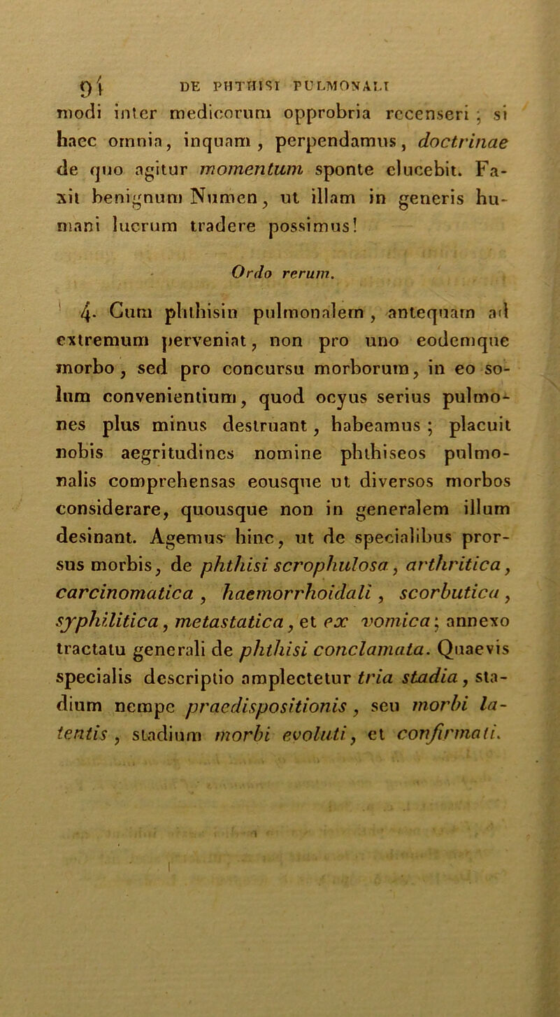 modi inter medioorum opprobria rccenseri : si haec omnia, inqnnm , perpendamus, doctrinae de quo agitur momentum sponte clueebit. Fa- xit benignum Numen, ut illam in generis hu- mani lucrum tradere possimus! Ordo rerum. 4- Gum phlhisin pulmonalem , antequarn ad extremum perveniat, non pro uno eodemque morbo, sed pro concursu morborum, in eo so- lum convenientiuni, quod ocyus serius pulmo- nes plus minus deslruant, habeainus ; placuit nobis aegritudines nomine pbthiseos pulmo- nalis comprehensas eousqne ul diversos morbos considerare, quousque non in generalem ilium desinant. Agemus- hinc, ut de specialibus pror- sus morbis, de phthisi scrophulosa, arthritic a, carcinomatica , haemorrhoidali , scorbutica , syphilitica, metastatic a, et ex vomica; annexo tractatu generali de phthisi conclamata. Quaevis specialis descriptio oraplectetur tria stadia, sta- dium nerape praedisposition^, sen morhi la- te ntis , stadium morbi evoluti, et confirmali.