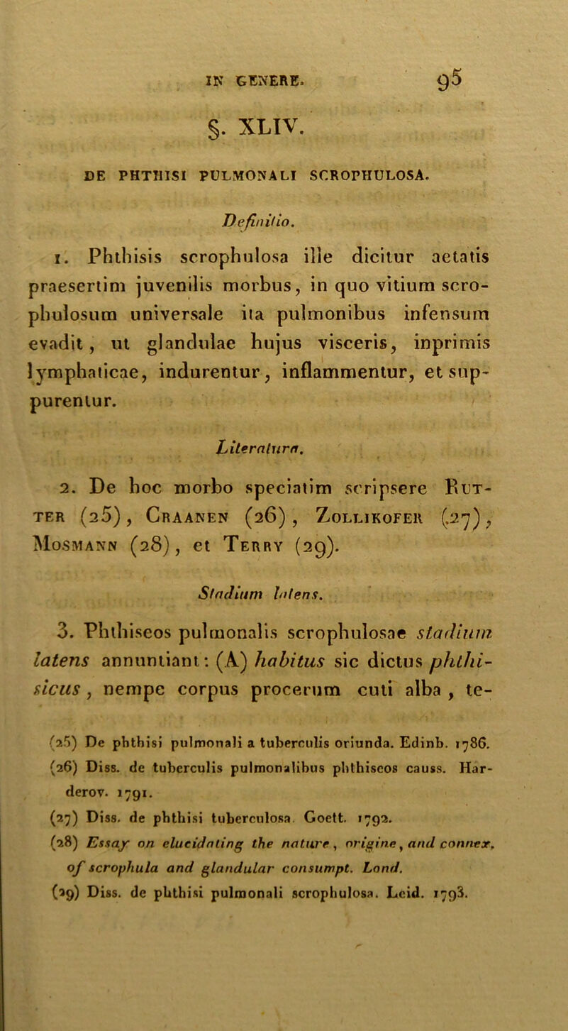 §. XLIV. DE PHTTIISI PULMONALI SCROPHULOSA. Definilin. 1. Phthisis scrophulosa ille dicitur aetatis praesertim juvenilis morbus, in quo vitium scro- phulosum universale ita pulmonibus infensum evadit, ut glandulae hujus visceris, inprimis lymphaticae, indurentur, inflammentur, et sup- purenlur. Literaturn. 2. De boc morbo speciatim seripsere PiUT- TER (20), CrAANEN (2 6), ZoLLIKOFElt (.27), Mosmann (28), et Terry (29). Stadium bilens. 3. Phtbiseos pulraonalis scrophulosae stadium latens annuntiant: (A) habitus sic dictus phthi- sicus , nempe corpus procerum cuti alba , te- (l5) De phthisi pulmonali a tuberculis oriunda. Edinb. 1786. (26) Diss. de tubcrculis pulmonalibus pbthiscos causs. Har- derov. 1791. (27) Diss. de phthisi tuberculosa. Goctt. 1792. (28) Essay on elucidating the nature, origine, and Conner, of scrophula and glandular consumpt. Land. (39) Diss. de phthisi pulmonali scrophulosa. Lcid. 1793.