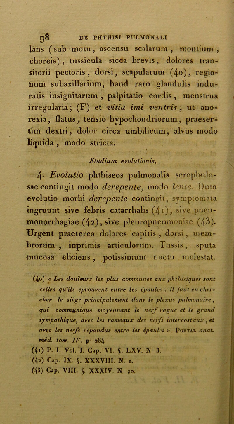 Jans (sub motu, ascensu scalarum , montium , choreis) , tussicula sicca brevis, dolores tran- sitorii pectoris, dorsi, scapularum (4o), regio- num subaxillarium, haud raro glandulis indu- ratis insignitarum , palpitatio cordis, menstrua irregularia; (F) et villa imi ventris, ut ano- rexia, flatus, tensio hypochondriorum, praeser- tim dextri, dolor circa umbilicum, alvus modo liquida , modo stricta. Stadium cvolulionis. 4- Evolatio phthiseos pulmonalis scroplmlo- sae contingit modo derepente, modo lente. Dura evolutio morbi derepente contingit, symptomata ingruunt sive febris catarrhalis (4i), sive pneu- monorrhagiae (42), sive pleuropneumoniae (43). Urgent praeterea dolores capitis , dorsi, uiem- brorum , inprimis articulorum. Tussis, sputa mucosa eliciens, potissimum noctu molestat. (4o) « Les douleurs les plus communes aux ph thisiques sont celles qu'ils eprouvent entre les cpaules : il faul en cher- cher le siege principalefnent dans le plexus pulmonaire, qui communique moyennant le nerf vague et le grand aympathique, avec les rameaux des nerfs intercostdux, el avec les nerfs repandus entre les cpaulcs ». Portal anaL mid. tom. IV. y 284 (40 P- I. Vol. I. Cap. VI. $ LXV. N 3. (40 Cap. IX. §. XXXVIII. N. I.