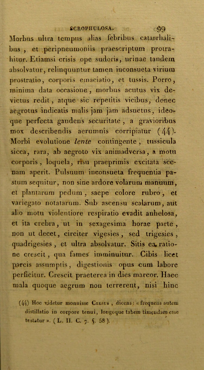 Morbus ultra tempns cilias lebribus catar.rliali- btis , et pcripneumoniis praescriptum protra- hitur. Etiamsi crisis ope sudoris, urinae tandem absolvatur, relinquuntur tamen inconsueta virium prostratio, corporis emaciatio, et tussis. Porro, minima data occasione , morbus acutus vix de- victus redit, atque sic repetitis vicibus, donee aegrotus indicatis malis jam jam adsuetus, ideo- que perfecta gaudens securitale , a gravioribus mox describendis aerumnis corripiatur (44)* Morbi evolutione lente contingente, tussicula sicca, rara, ab aegroto vix animadversa, a motu corporis, loquela, risu praeprimis excitata sce- nam aperit. Pulsuum inconsueta frequentia pa- stum seqnitur, non sine ardore volarum manuum, et plantarum pedum , saepe colore rubro, et variegato notatarum. Sub ascensu scalarum, aut alio motu violentiore respiratio evadit anhelosa, et ila crebra, ut in sexagesima horae parte, non ut decet, circiter vigesies , sed trigesies , quadrigesies , et ultra absolvatur. Sitis ecuraiio- ne crescit , qua fatness imrninuitur. Cibis licet parcis assumpiis, digestionis opus cum laborc perficitur. Crescit praeterea in dies marcor. Hacc mala quoque aegrum non terrerent, nisi bine (44) Hoc vjdelur monuissc Celsus , diccus: « frequens autem distillatio in corpore tenui, longoque tabcm timendam esse