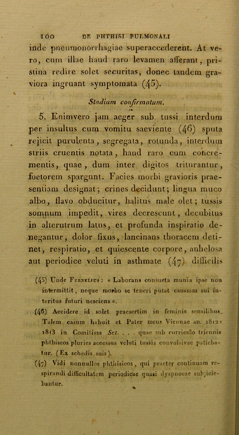 inde pneurnonorrhagiae superaccederent. At ve- ro, cum illae haud raro levamen afferant, pri- stina redire solet securitas, donee tandem gra- viora ingruant symptomata (45). 1 Stadium conjirmciturn. 5. Enimvero jam aeger sub tussi interdum per insultus cum vomitu saeviente (46) sputa rejicit purulenta, segregata, rotunda, interdum striis cruentis notata, haud raro cum concre- mentis, quae, dum inter digitos triturantur, foetorem spargnnt. Facies morbi gravioris prae- sentiam designat; crines decidunt; lingua muco albo, flavo obducilur, halitus male olet; tussis somnura impedit, vires decrescunt, decubitus in alterutrum lalus, el profunda inspiratio de- negantur, dolor fixus, lancinans thoracem deli- net, respiratio, et quiescente corpore, anhelosa aut periodice veluti in asthmate (47) dillioilis (45) Unde Fernelios : « Laborans consueta munia ipse non infcermittit, Deque mopbo se teneri putat caussam sui in- teritus futuri nescicns ». (46) Accidere id solet pracsertim in feminis sensilibus. Talem casum habuit et Paler meus Viennae an. 1812» i8l3 in Comitissa Set. . . . quae sub curriculo triennis pbthiseos pluries accessus veluti tussis convulsivac patieba- tur. (Ex schedis suis). (47) Vidi nonnullos phtbisicos , qui practer conlinunm rc- spirandi diflicultatem periodicae quasi dyspnoeae sub;icie- bantur.