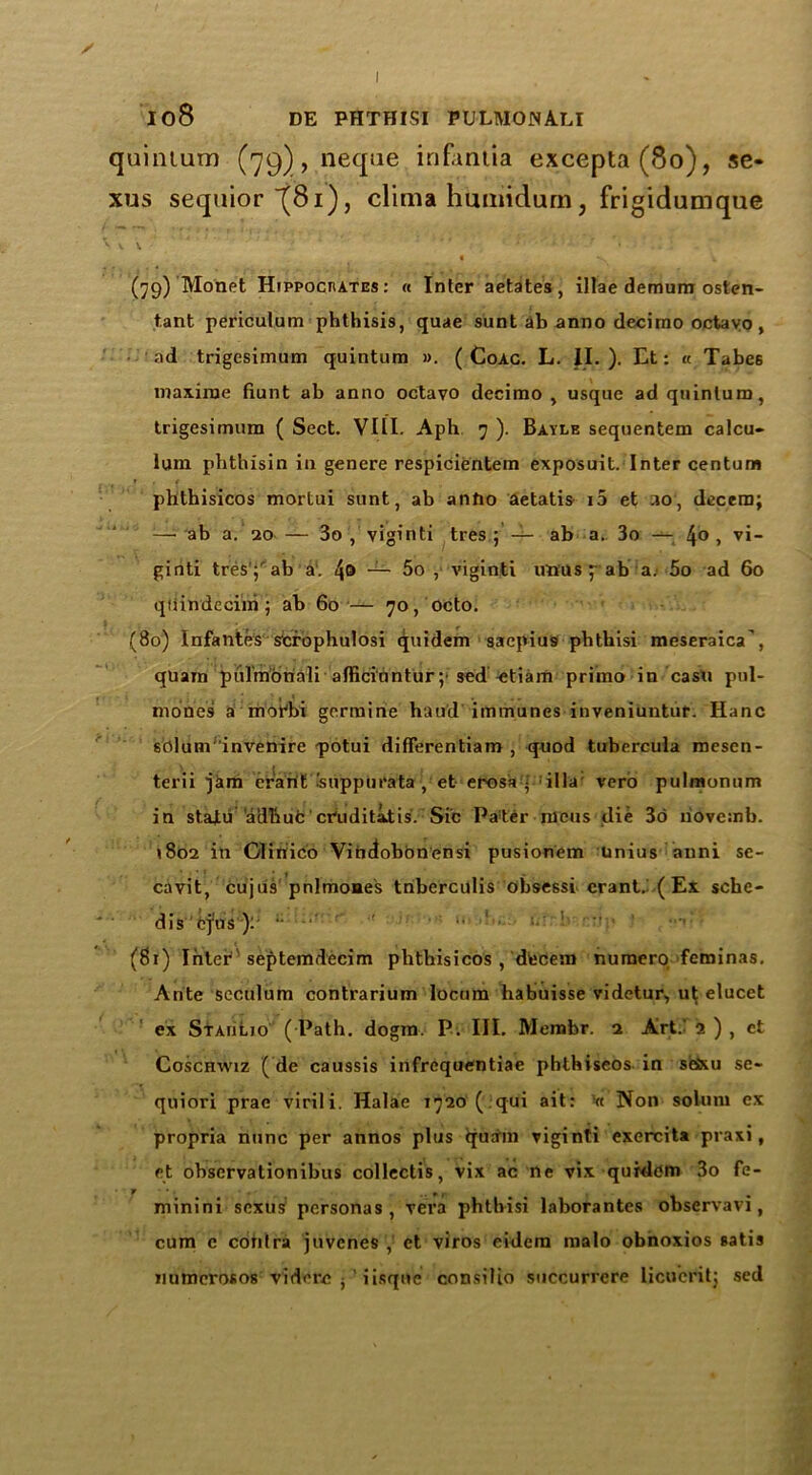 ✓ 108 DE PHTHISI PULMONALI quintum (ygj, neque infaniia excepta(8o), se- xus sequior (81), clima humidurn, frigidumque s \ \. 4 ’' ’ • .. : (79) Monet HippocnATEs: « Inter aetates, illae demum osten- t.ant periculum phthisis, quae sunt ab anno decimo octavo, ad trigcsimum quintum ». ( Coac. L. II.). Et: « Tabe6 maxime hunt ab anno octavo decimo , usque ad quintum, trigesimum ( Sect. VIII. Aph 7 ). Bayle sequentem calcu- lum phthisin in genere respicientem exposuit. Inter centum phthisicos mortui sunt, ab anfto aetatis i5 et 30, decern; :—• ab a. 20 — 3o , viginti tres ; — ab a.. 3o — 4® > vi- giiiti tres ;ab a. 4® -1- 5o , viginti uwus f ab a. 5o ad 60 qiiindeciixi; ab 60 — 70, octo. (80) Infantes scrophulosi quidem saepiu9 pbthisi meseraica', quam piilmoriali afficiuntur;'sed^etiarn primo in casu pul- mones a mor'bi germine haud immunes inveniuntur. Hanc sblunVinvenire q>otui differentiam , quod tubercula mesen- terii jam erant .'suppurata , et erosa • i 11 a: verb pulmonum in staJLu 'adbufc cVuditatis. Sic Pater mens die 3d liovemb. 1802 in Gliriico Vindobdnensi pusionem Unius mini sc- cavit, cujus pnlmones tnberculis obsessi erant.. ( Ex sche- dis ejns ): ' • (81) Inter 'septemdecim phthisicos , decern numero feminas. Ante seculum contrarium locum habuisse videtur, ut elucet ex Staiilio ( Path. dogm. P. III. Membr. 2 Art. a ) , et Coschwiz ( de caussis infrequentiae phthiseos in seixu se- quiori prae virili. Halae 1720 ( qui ait: Vt Non solum ex propria nunc per annos plus quam viginti exercita praxi, et observationibus collectis, vix ac ne vix quidem 3o fe- minini sexus personas, vera phtbisi laborantes observavi, cum e contra juvenes ,; et viros eidera malo obhoxios satis numcrosos viderc • ' iisquc consilio succurrere licucrit; sed