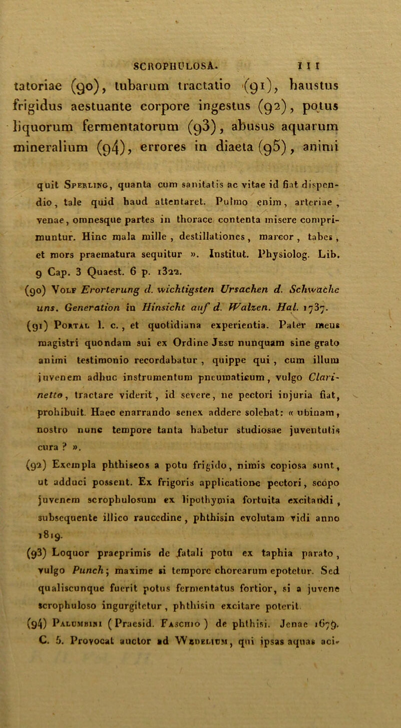 tatoriae (90), lubarum tractatio <(91), baustus frigidus aestuante corpore ingestus (92), potus liquorum fermentatorum (93), abusus aquarum mineralium (94), errores in diaeta (95), animi quit Sperling, quanta cum sanilatis nc vitae it! fiat dispcn- dio, tale quid haud attentareL Pulmo enim, artcriae , venae, omnesque partes in thorace contents misere compri- muntur. Hinc mala niille , destillationes , marcor , tabes, et mors praematura sequitur ». Institut. Physiolog. Lib. g Gap. 3 Quaest. 6 p. iBa'j. (90) Volf Erorterung d. wichtigsten Ursachen d. Schw'athc uns. Generation in Hinsicht auf d. fValzen. Hal. 1737. (gi) Portal 1. c. , et quotidiana experientia. Paler meus magistri quondam sui ex Ordine Jesc nunquam sine grato animi testimonio recordabatur , quippe qui , cum ilium juvenem adhuc instrumentum pncumaticum , vulgo Clari- netto, tractare viderit, id severe, lie pectori injuria fiat, prohibuit. Haec enarrando senex addere solebat: « ubinam, nostro nunc tempore tanta babetur studiosae juventutis cura ? ». (92) Exeinpla phtbiseos a potu frigido, nirais copiosa sunt, ut adduci possent. Ex frigoris applications pcctori, scopo juvenem scrophulosum ex lipothyoiia fortuita excitaridi , 3ubscquente illico rauccdine , phthisin evolutam vidi anno 1819. (g3) Loquor praeprimis dc jfatali potu ex taphia parato , vulgo Punch; maxime si tempore chorearum epotetur. Sed qualiscunque fuerit potus fermentatus fortior, si a juvene scrophuloso ingurgitetur , phthisin excitare potcrit (g4) Palcmbihi ( Praesid. Fasciiio ) de pbthisi. Jcnac 1G79.