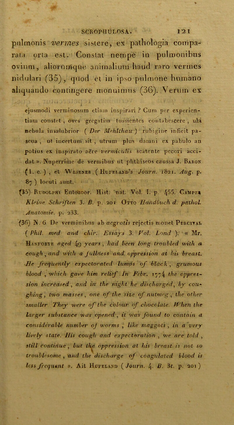 pulmonis vermes sistere, ex palhologia couipa- raia orta est. Constat nempe in pulmonibus ovinm, aliorumque animalitmi baud raro vermes liidulari (35), quod et in ipso pulmone humano aliquando coniingere monuimns (36). Venim ex ejusmodi verminosum eliarn inspirari ? Cum per expericn- tiam constet , oves grcgatim tussientcs coutabescere , ubi • \ nebula insalubrior ( Der M^hlthau ) rtibigine inficit pa- soua , ut incertum sit , utvum plus damni ex pabulo an potius ex inspirato aere vermicutis scatente pccori acci- dat ». Nuperriine de vermibus ut pbthiseos caussa J. Baron (1. c. ) , el W’esener ( HcFEtARu’s Journ. 1821. Aug. p. 89 ) loruti sunt. - (35) Rudolphi Entozoor. Hist: nat. Vol. I. p. /J55. Campe* Kleine Schriften 3. B. p. 201 Otto Handbuch d. pathol. Analomie. p. 233. (36) N. 6 De verminibus ab acgrotis rejectis monet Perciyae ( Phil, med and chir. Essays 3. Vol. Land ). « Mr. Hanforte aged 4o years , had been long troubled with a cough, and with a Julltiess and oppression at his breast. He frequently expectorated lumps of black , grumous blood , which gave him relief In Fcbr. 177/4 l^ie oppres- sion increased, and in the night he discharged, by cou- ghing , two masses, one of the size of nutmeg , the other smaller They were of the colour of chocolate. When the larger substance was opened , it was found to contain a considerable number of worms , like maggots , in a very lively state. His cough and expectoration , we are told , still continue , but. the oppression at his breast is not so troublesome , and the discharge of coagulated blood is less frequent ». Ait Homeland {Journ. 4- B. 'it. p. aoi )