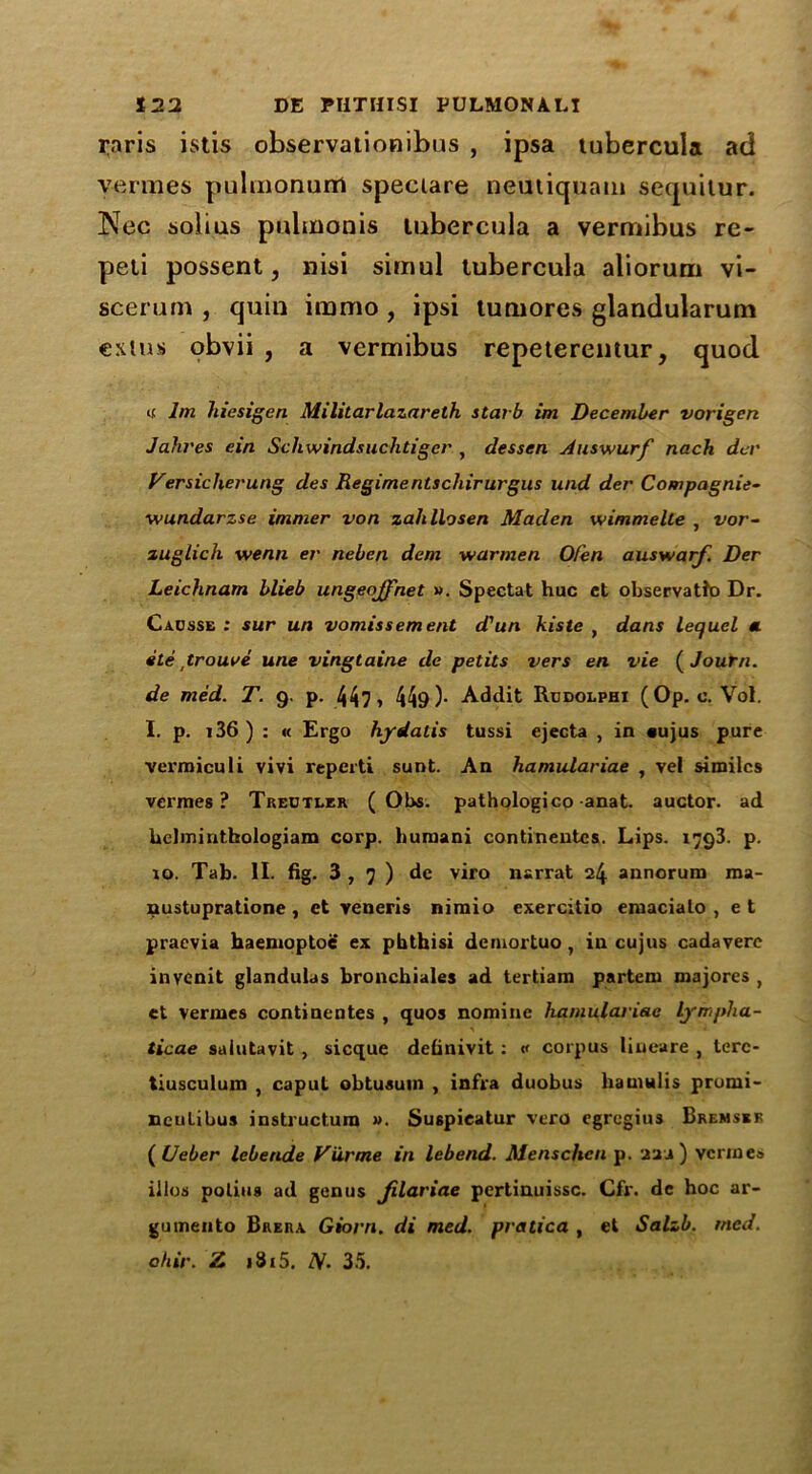 raris istis observationibus , ipsa tubercula ad vermes pulmonum speciare neutiqjiam sequitur. Nee solius pulmonis tubercula a vermibus re- peli possent, nisi simul tubercula aliorum vi- scerum , quin immo, ipsi tuniores glandularum exlus obvii , a vermibus repeterentur, quod « bn hiesigen Militarlazareth starb im December vorigen Jaki'es ein Schwindsuchtiger , dessert Auswurf nach del' Versicherung des Regimentschirurgus und der Compagnie- wundarzse immer von zahllosen Maden wimmelle , vor- zuglich wenn er neben deni warmen Ofen auswarf. Der Leichnam blieb ungeojfnet ». Spectat hue et observatfo Dr. Cacsse : sur un vomissement d'un kiste , dans lecfucl « ete trouve une vingtaine dc petits vers en vie ( Journ. de med. T. 9. p. 44? 1 449)- Addit Rudolphi (Op. c. Vol. I. p. 136 ) : « Ergo hydatis tussi ejecta , in sujus pure vermiculi vivi reperti sunt. An hamulariae , vel similes vermes? Treotler ( Obs. pathologico anat. auctor. ad Uelminthologiam corp. huraani continentcs. Lips. 1793. p. to. Tab. II. fig. 3,7) de viro narrat 24 annorum roa- nustupratione , et veneris nimio exercitio emacialo , e t praevia haemoptoe ex pbthisi demortuo, in cujus cadavere invenit glandulas bronchiales ad tertiam partem majores , et vermes contineutes , quos nomine hamulariae Lympha- ticae sulutavit , sicque definivit : « corpus liueare , lerc- tiusculum , caput obtusuin , infra duobus hamulis pronii- nculibus instructura ». Suspieatur vero egregius Bremssr ( Ueber lebende Vurme in lebend. Menschcti p. 22J ) vermes illos poling ad genus Jilariae pertinuissc. Cfr. de hoc ar- gumento Brera Giorn. di med. pratica , et Salzb. tried, ohir. Z i8i5. IV. 35.