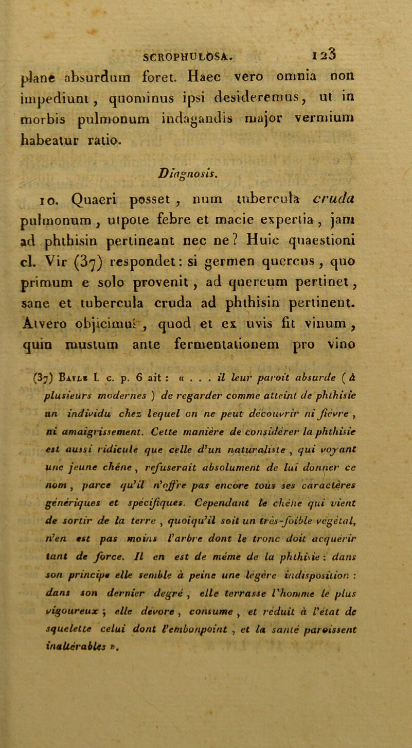 plane absurd a in foret. Haec vero omnia non impediunt, quominus ipsi desidereraus, ut in morbis pulmonum indagandis major vermium habeatur ratio. Diagnosis. io. Quaeri posset , num tubercula crucla pulmonum , utpoie febre et macie expertia , jam ad phthisin pertineant nec ne ? Huic quaestioni cl. Vir (37) respondet: si germen qucrcus , quo primum e solo provenit, ad quercum pertinet, sane et tubercula cruda ad phthisin pertinent. Atvero objicimm , quod et ex uvis lit vinum , quin musturn ante fermentalionem pro vino (3?) Batl* I. c. p. 6 ait : «... il leur paroit absurde ( h plusieurs modernes ) de regarder comme atteinl de phlhisie un individu chez lequel on ne peut decouvrir ni ficvre , ni amaigrissement. Cette maniere de considerer la phtliisie est aussi ridicule que celle d’un naturalisle , qui voy ant unc jeune chene , refuserait absolument de lui donner ce nom , parce qu’il n'ojj're pas encore tous ses caracleres generiques et specif ques. Cependant le chene qui vient de sortir de la terre , quoiqu’il soil un tres-foible vegetal, rt’en est pas moins I’arbre dont le tronc doit acquerir tant de force. 11 en est de meme de la phthide : dans son principe elle scmble a peine une legcre indisposition : dans son dernier degre , elle terrasse Vhomme le plus vigoureux j elle devore , consume , et rcduit a Vetal de squelette celui dont Vembonpoint , et la saute paroissent inaUerables r>.