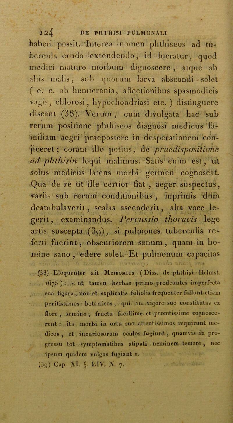 habcri possit. Interea nomen phthiseos ad tu- bercula cruda extendendo, id lucraiur, quod inedici mature morburn dignoscere , atque ab aliis malis, sub quorum larva abscondi solel ( e. c. ab hemicrania, afiectionibus spasmodicis vagis, chi orosi, hyp’ochondriasi etc. ) distinguere distant (38). Veruin , cum divulgata hac sub rerum positione phthiseos diagnosi nfedicus fa- miliam aegri praepostere in desperationem con- jiceret; coram illo potius, de praedispositione ad ph this in loqui malimus. Satis enim est, ut solus medicus latens morbi germen cognoscat. Qua de re tit ille cer’tior fiat , aeger snspectus, variis sub rerum conditionibus , inprimis dum dearnbulaverit ? scalas ascenderit, alia voce le- gerit, examinandus. Percussio thoracis lege arlis suscepta (3g)? si pulmones tuberculis re^ fcrti fuerint, obscuriorem sonum, quam in ho- mine sano, edere solet. Et pulmonum capacitas (38) Eloqucnter ait Meibomius (Dis9. de phlhisi. Hclmst. 1675 ) : « ut tamen herbae prirao prodeuntes imperfecta stia figura, non et explicatis foliolis frcq’uenler fallout etiani peritissimos botanicos , qui in. vigorc. suo constitutas ex flore , semine , fructu facillime ct promtissime cognosce- rcnt : ita morbi in ortu suo attcntissimos requirunt me- dicos , ct incuriosorum oculos fugiunt , quamvis in pro- grcssu tot symplomatibus stipati neimnew tcmcre , nec ipsum quidem vulgus fugiant ». (39) Cap. XI. §. LIV. N. 7.