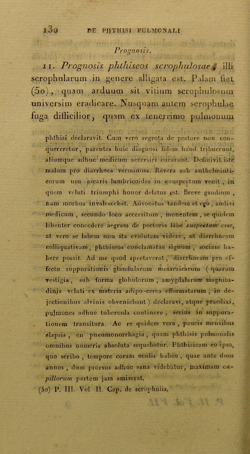 i3g PE PJITIIISI P3ULM0NALI P, •ognosis. ii. Prognosis phlhiseos scvophulnsae, illi scrophularum in genere alligata cst. Palam fiet (5o), quam arduum sit vitium scropiiulpsuia universim eradicare. Nusquam a,ulem scrophulae fuga difticilior, quam ex tenenimo pulmonum ■ • ff 1 . r f% ■ . ; • r» r • . phthisi declaravit. Cum rero aegrota do p.ectore non con- quereretur, parentes huic diagnosi fidem liaud tribuerunt, aliumque adhuc mcdicum accersiri curarunt. DeGuivit i>te malum pro diarrhoea vermiuosa. Revera sub anthelrniuii- Gorum usu ascaris lumbrieoides in conspcctum venit , in qucm veluti triumphi honor delatus est. Breve gaudium , ram morbus in valescehat. Advocatus tandem et ego , audivi modicum , secundo loco accersitum moneutem , se quidcm libenter concedere aegram de pectoris labe suspeetam esse, at vero se labem non ita evolutam videre , ut diarrhoeam colliquativam , phthiscos conclamatae sign’Oni , sociain ha- bere possit. Ad me quod spectavorat,’ diarrhoeam pro ef- fectu suppurationis glandularum mesaraiearum ( quarum ▼estigia, sub forma globulorum , amygdalaruro magnitu- dinis veluti ex materia adipo-cerea eflbrmatarum , in de- jectionibus alvinis obveniebant) dcclaravi, atquc praedixi, pujmones adhuc tubercula contincre , serius in suppura- , tionem transitura. Ac re quidem vera , paucis mensibus c-laj»sis , cn pneumonorrhagia , quam phthisis pulmonalis omnibus numcris absoluta sequebatur. Phtbisicam co ipso, quo scribo , tempore coram octilis habeo , quae ante duos annos , dum prorsus adhuc Sana videbutur, maximain ca- pillorum partem jam amiserat.