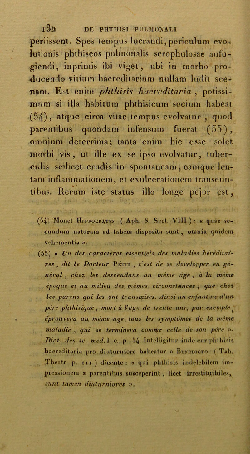 periissent. Spes tempus lucrandi, periculum evo-« luiionis phthiseos pulmor^alis scrophulosae aufu- giendi, inprimis ibi viget, ubi in rnorbo pro- ducendo vitium haereditarium nullam ludit sce- nam. Est enitn phthisis haei'editaria , potissi- mom si ilia habitum phthisicum socium habeat (54), atque circa vitae tempus evolvatur , quod parentibus quondam infensum fueral (55), omnium deterrima; tanta enim hie esse solet mot'bi vis, ut die ex se ipso evolvatur, tuber- cidis scilicet crudis in spontaneam, eamque len- tam inflam mat ionem, et exulcerationem transeun- tibus. Rerum iste status illo longe pejor est, (54' Monet Hippocrates ( Aph. 3- Srct. VIII ) ? « quae se- cundum naturam ad ta belli disposita sujnt , omnia quidem vthi-mentia n. (55) « Un des caracteres essenliels des maladies heredilai- res , dit le Docteur Petit , o'est de se dereloppcr en ge- neral , chcz les descendant an meme age , a la menie epoque ei au milieu des memes circonstances , que chez les parens qui les pnt transmises. Ji/isi un enfant ne cCun pere phthisique, mort d Vage de trente ans, par excmple eprouvera au meme age Lous les symplomes de la meme maladic , qui se terminera comtife celle de son pere ». Diet, des sc. med.l. c. p. 54- IntcIIigitur indc cur phthisis liaercditaria pro diuturniore habeatur a Benedicto ( Tab. Thfiotr p. xii ) diccntc : « qui phthisis iridelebilem ira- pressionem a parentibus susceperint , licet irrcstiluibjles, sunt tamcn diuturniores ».