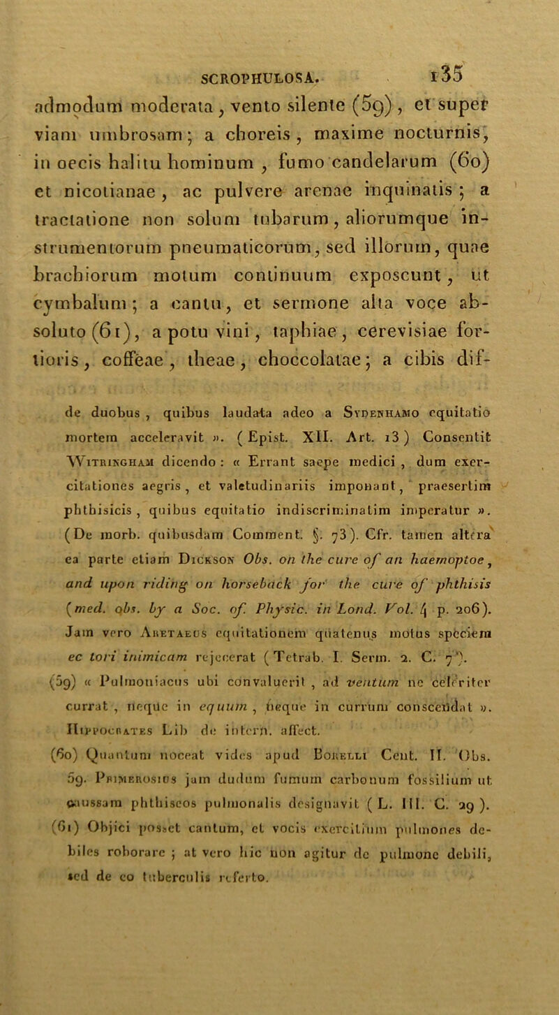 admodum moderata; vento silente (5g) , el super viam umbrosam; a cboreis , maxime nocturnis, in oecis halitu hominum , fumo candelaium (60) et nicolianae , ac pulvere arenae inquinatis ; a traclatione non solum tnbarnm , aliorumque in- sininieniomm pneumaticorum, sed illorum, quae brachiorum molum continuum exposcunt, ut cymbalum; a eanlu , et sermone alta voce ab- soluto(6t), a potu vini, laphiae , cerevisiae for- lioris, cofFeae , tlieae, choccolatae 5 a cibis dif- de duobus , quibus laudata adeo a Syoenhamo equitatio mortem acceleravit j>. ( Epist. XII. Art. i3) Consentit WiTRiKGHAii dicendo : « Errant saepe medici , dum exer- citationes aegris , et valetudinariis imponant, praesertim phthisicis , quibus equitatio indiscriminalini imperatur ». (De inorb. quibusdam Comment. §. y3). Cfr. tamen altera ea parte etiam Dickson Obs. on llie cure of an haernoptoe, and upon riding on horseback for the cure of phthisis (med. obs. by a Soc. of. Physic, in Lond. Vol. /j p. 206). Jam vrro Aiietaeus cquitationem qiiatenu.s molus spcciem ec tori inimicam rejecerat (Tctrab. I Serin. 2. C. f\ (5g) « Pulmoniacus ubi convalueril , ad ventiim ne cehritcr currat , ileqUe in equutn , beque in curium conscerldat «. Hippocrates Lib de intern. affect. (60) Quantum noceat vides apud Borelli Cent. II. Obs. 09. Pbimerosios jam dudum fumuin carbonuni fossilium ut caussam phthiseos pulmonalis designuvit ( L. III. C. ag ). (Gi) Ohjici j>osact cantum, et vocis excrcilium pnlmones de- biles roborare ; at vcro hie non agitur de pulnione dehili, sed de co tuberculis referto.