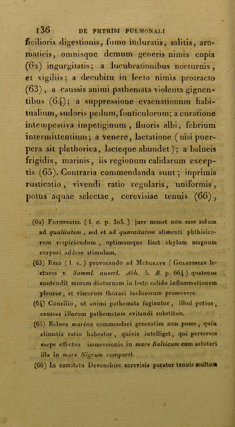 ficilioris digestionis, furno induraiis, salitis, aro- maticis, omnisque demum generis nimia copia (62) ingurgitatis; a lucubrationibus nocturnis , el vigiliis; a deeubilu in lecto nim'is protracto (63) , a caussis animi patheniata violenta gignen-* tibus (64); a suppressione evacuaiionum habi- tualium, sudoris pedum,fonticulorum; a curatione intempestiva impetiginum , fluoris albi, febrium interrnitlentium; a venere, lactatione (nisi puer- pera sit piethorica, lacieque abundet); a balneis frigid is, marinis , iis regionum calidarum excep- tis (65). Contraria commendanda sunt ; inprimis rusticatio, vivendi ratio regularis, uniformis, potus aquae selectae, cerevisiae tenuis (66); (62) FoTHERcitL ( 1. c. p. 3o5. ) jure monet non esse solum ad qualitatem , sed et ad quantitatem alimenti phthisico- rura rcspiciendum , optimumque licet chylurn magnum corpori addere stimulum. (63) Reid (1. c. ) provocando ad MuhciuvE ( Gulstonias le- ctures v. Samml. auserl. Ahli. 5. B. p. 664 ) quatenus contendit moram diuturnam in lecto calido inflainmationcm pleurae , el viscerum thoraci inclusorum promovere. (64) Consilio, ut animi patlicmata fugiantur , illud potius , caussas illorum pathematum evilandi substituo. (65) Balnea marina commendari gencratim non posse , quin climatis ratio babeatur, quivis iutelliget, qui pervcrsos saepe efFectus immersionis in mare Ballicum cum salutari ilia in mare Nigrum comparal. (66) In coraitatu Devonshire cerevisia paratur tenuis multum