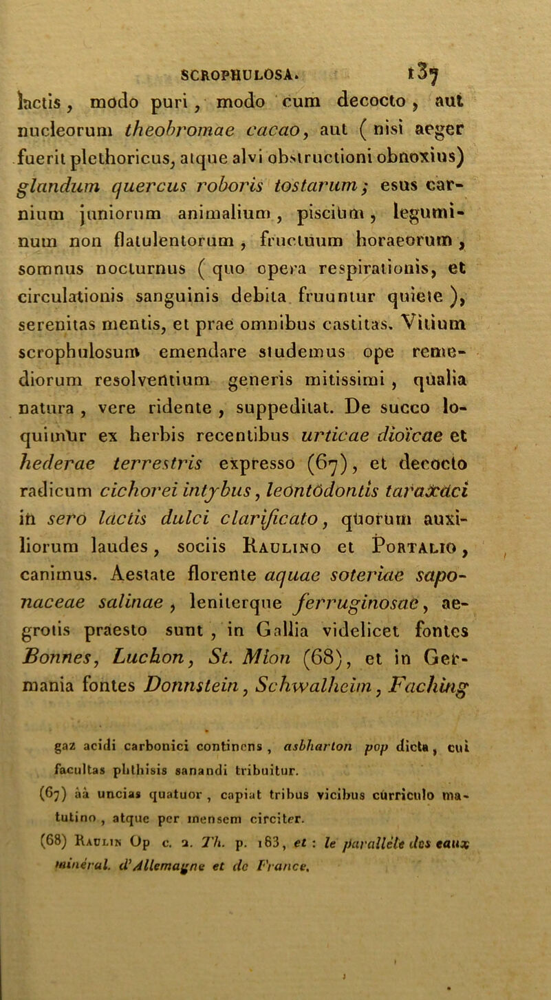 tactis, modo puri, modo cum decocto > aut nucleorum theobromae cacao, aut ( nisi aeger fuerit plethoricus, alque alvi ob.structioni obnoxius) glnndum quercus roboris to star um; esus car- mum juniomm animalium, pisciLim, legumi- num non flatulentorum , frucluum horaeorum , somnus nociurnus ( quo opera respiratioms, et circulation^ sanguinis debita fruuntur quieie ), serenitas mentis, et prae omnibus castitas. Vitimn scrophulosum emendare studemus ope reme- diorum resolventium generis mitissimi , qualia natura , vere ridente , suppedilat. De succo lo- quiuVUr ex herbis recentibus urticae dioicae et hederae terrestris expresso (67), et decocto radicum cichovei intjbus, leOntddonds taraXdci in sero lacds dulci clarificato, quorum auxi- liorum laudes, sociis Raulino et Portalio , canimus. Aestate florente aquae soteriae sapo- naceae salinae , leniterque ferruginosad > ae- grotis praesto sum , in Gallia videlicet fontes Bonnes, Luchon, St. Mion (68), et in Gee- mania fontes Donmtein, Schwalhciin, Faching gaz acirli carbonici continens , asbliarton pop dicta , cut facultas phthisis sanandi tribuitur. (67) aa uncias quatuor , capiat tribus vicibus curricula ma- tutino , atquc per mensem circiter. (68) Raclin Op c. a. Th. p. i83, et : le par allele dcs eaux mineral, d’dllemagne et dc France. )