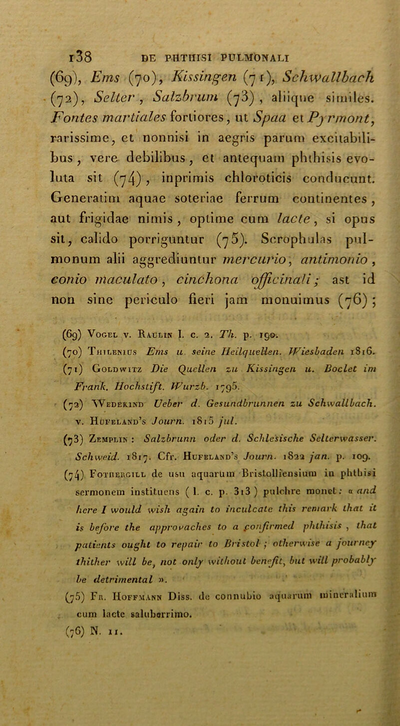 (69), Ems (70), Kissingen (71), Schwallbach (72), Setter , Salzbrum (73), aliique similes. Fontes martiales fortiores, ut Spaa et Pyrmont, rarissime, et nonnisi in aegris parum excitabili- bus , vere debilibus , et antequani phthisis evo- luta sit (74) , inprimis chloroticis conducunt. Generatim aquae soteriae ferrum continentes, aut frigidae nimis , oplime cum lacte, si opus sit, calido porriguntur (76). Sero'phulas pul- monum alii aggrediuntur mercuric, antimonio, conio maculato, cinchona officinali; ast id non sine periculo fieri jam monuimus (76) ; (6g) Vogel v. Raclin I. c. 2. Th. p. igo. (70) Thilenids Ems u seine HeilqueUen. Wiesbaden x8i6. (71) Goldwitz Die Quellen zu Kissingen u. Boclet im Frank. Hochstift. Wurib. 1795. (73) Wedekind Ueber d. Gesundbrunnen zu Schwallbach. v. Hufeland’s Journ. 1815 jul. (73) Zemplin : Salzbrunn oder d. Schle'sische Selterwasser. Schweid. 1817. Cfr. Hufeland’s Journ. 1822 jan. p. 109. (74) FoinERGiLL dc usu uquaruin Bi'istolliensium in phtbisi sermonein instituens (1. c. p. 313 ) pulchre rnonct: a and here I would wish again to inculcate this remark that it is before the appro r aches to a confirmed phthisis , that patients ought to repair to Bristol ; otherwise a journey thither will be} not only without benejitt but will probably be detrimental ». {jS) Fn. Hoffmann Diss. do connubio aquaruin inincralium cum lactc saluborrimo. (76) N. if. r-