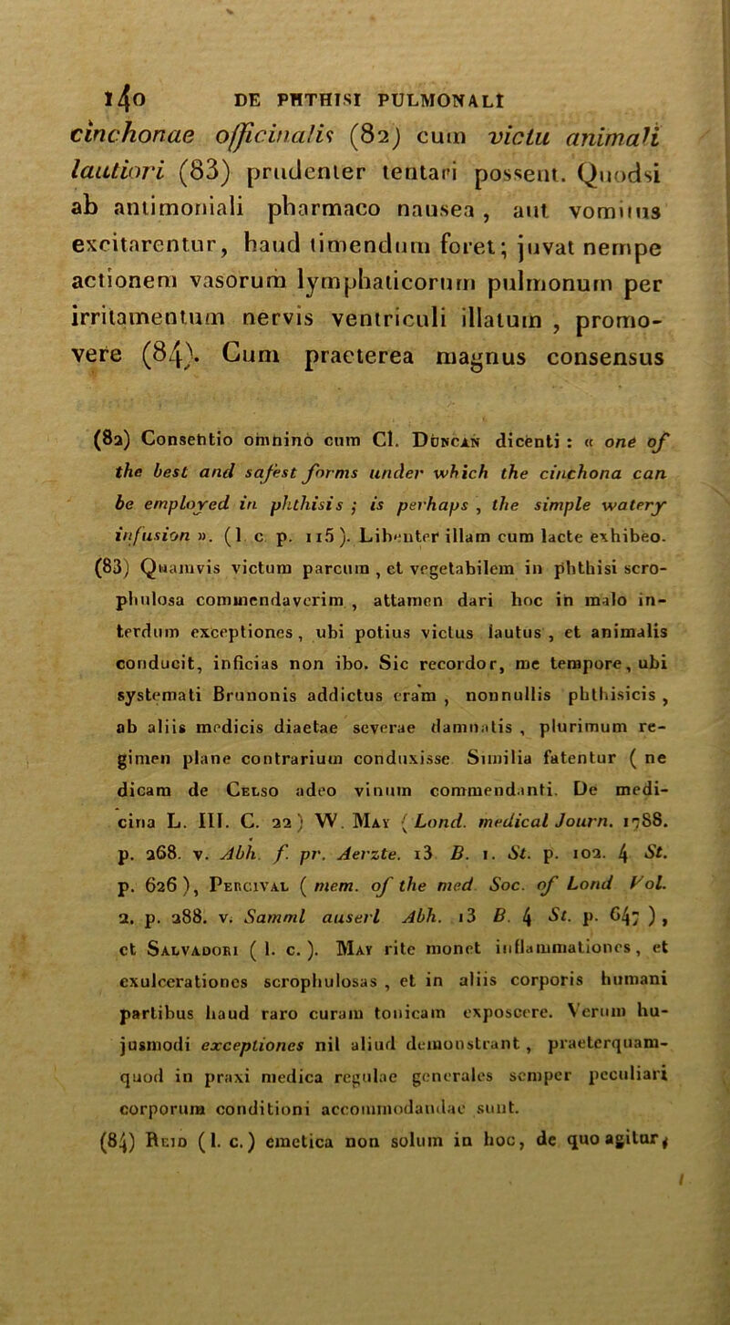 cinchonae officinalis (82) cum viclu animali lautiori (83) prudenter tentari possent. Quodsi ab antimoniali pbarmaco nausea , aut vomit us excitarentur, hand timendurn foret; juvat nernpe actionem vasorum lymphaticorum pulmonum per irrilamentum nervis ventriculi illatum , promo- vere (84). Gum practerea maynus consensus (82) Consehtio ohinino cum Cl. Ddncan dicenti : « one of the best and safest forms under which the cinchona can be employed in phthisis ; is perhaps , the simple watery infusion ». (1 c p. 115 ). Lihenter illam cum lacte exhibeo. (83) Quamvis victum parcmu , ct vcgetabilem in phthisi scro- phnlosa commendaverim , attamen dari hoc in raalo in- terdum exceptiones , ubi potius viclus iautus , et animalis conducit, inficias non ibo. Sic recordor, me tempore, ubi systemati Brunonis addictus cram , nonnullis pbthisicis , ob aliis medicis diaetae severae damnatis , plurimum re- gimen plane contrarium conduxisse Sunilia fatentur ( ne dicam de Celso adeo vinum commend.mti. De medi- cina L. III. C. 22) W. May [Land, medical Journ. i^SS. p. 268. v. Abh f. pr. Aerzte. i3 B. 1. St. p. 102. 4 p. 626), Peucival (mem. of the med Soc. of Load V ol. 2. p. u88. v. Samml auserl Abh. i3 B. l\ St. p. 647 ), ct Salvadori (1. c. ). May rite monet inllaiiimationes, et exulcerationcs scropbulosas , et in aliis corporis humani partibus baud raro curam tonicam exposcere. Vermn hu- jusmodi exceplioncs nil aliud denaonstrant, praeterquam- quod in praxi medica regulae generates semper peculiari corporum conditioni accommodandae sunt. (84) Hum (1. c.) cmctica non solum in hoc, de quoagitur^