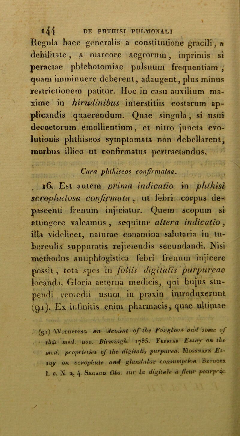 Regula haec generalis a conslitutione gracili, a debilitate, a marcore aegrorurn, inprimis si peraetae phlebotomiae pulsuum frequenliam , quam imminuere deberent, adaugent, plus minus restrietionem patitur. Hoc in casu auxilium ma- xime in hirudinibus interstitiis costarum ap- plieandis quaerendum. Quae singula, si usui deeoetorum emollientium, et nitro junota evo- lutioms phthiseos symptomata non debellarent, morbus illico ut confirmatus pertraetandus, Cura phlhiseos conjtrrnalne. l6. Est autem prima indicatio in pht.hisi sCTophulosa conjivmata , ut febri corpus de- pa seen ti frenum injicialur. Quern scopum si aUmgere valeamus , sequitur altera indicatio, ilia videlicet, naturae eonamina salutaria in tu- berculis suppuratis rejieiendis secundandi. Nisi metbodus amiphlogistica febri frenum injicere possit, lota spes in foliis digitalis pur pure ae locanda. Gloria aeterna medicis, qai hujus slu- pendi remedii usurn in praxin imvoduxerunt Ex inflnitis enim pharmacis„ quae ultitnae (f)i) Withrrinq an Acqunt of the Foxglove and some of this med. use. Birmingh. 1785. Fehriaif Essay on the Itted. proprieties of the digitalis purpurea. Mossmann Es- say on scrophule and glandular consumption Bf.odors I, c. N. a, Skgaud Ohs sur la digitate a jleur pourprtit