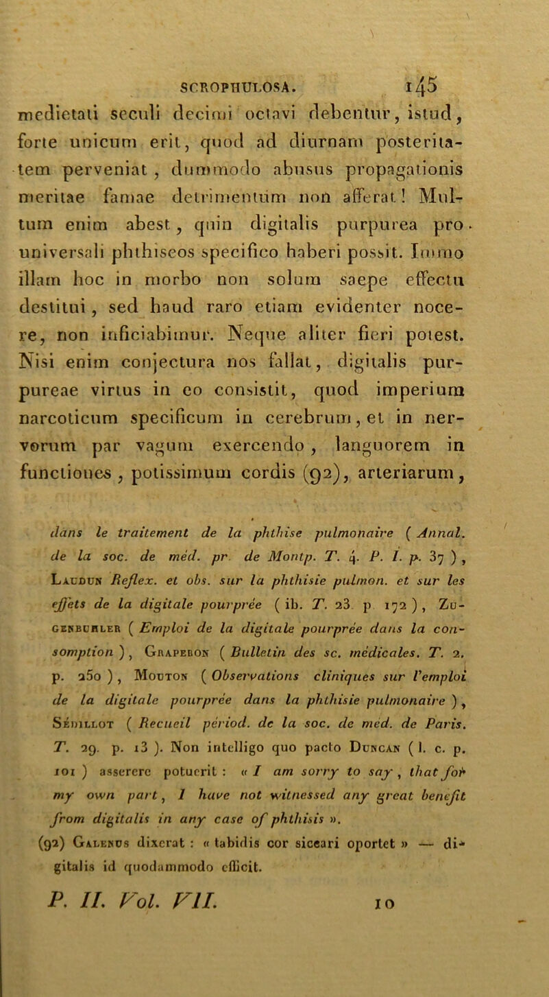 mcdietaii scculi decimi octavi debentur, istud, forte unicum eril, quod ad diurnam posterita- tem perveniat , dummodo abnsus propagationis meritae famae delrirnenium non afferat! Mul- tum etiim abest, qnin digitalis purpurea pro universali phthiseos specifieo haberi pos^it. Imrao illarn hoc in niorbo non solum saepe effectu destitui , sed haud raro etiam evidenter noce- re, non inficiabimur. Neque a liter fieri potest. Nisi enim conjectura nos fallal, digitalis pur- pureae virtus in eo consistil, quod imperiurn narcolicum specificum in cerebrum, el in ner- vorum par vagum exercendo , languorem in funcliones , potissirn.uin cordis (92), arieriarum, dans le traitement de la phthise pulmonaire ( Annul, de la soc. de med. pr de Moritp. T. i\. P. I. p. 37 ) , Laxdun Reflex, et obs. sur la phthisie pulmon. et sur les ejjets de la digitale pourpree ( ib. T. 23 p 172), Zu- gekbchler ( Ernploi de la digitale pourpree dans la con- sumption ) , Giiapebon ( Bulletin des sc. medicates. T. 2, p. u5o ) , Modton ( Observations clinicjues sur Vemploi de la digitale pourpree dans la phthisie pulmonaire ), Sedjllot ( Recueil period, dc la soc. de med. de Paris. T. 29. p. i3 ). Non intelligo quo pacto Dukcan ( 1. c. p. 101 ) assercrc poturril : « I am sorry to say , that fo'b my own part, / have not witnessed any great benefit from digitalis in any case of phthisis ». (92) Galencs dixcrat : « tabidis cor siceari oportet » — di* gitalis id quodammodo cflicit. P. II. Voi. VII. 10