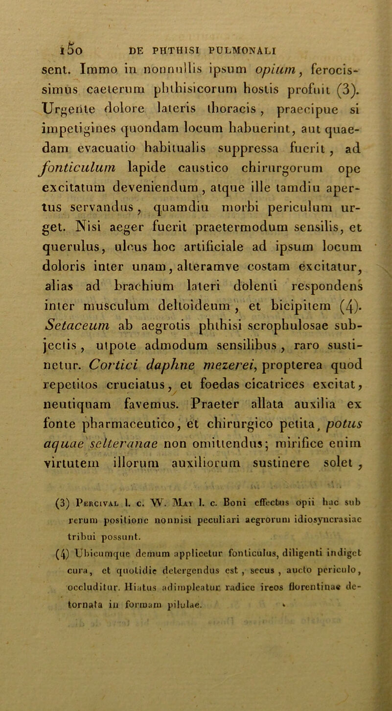 sent. Iramo in nonnnllis ipsum opium, ferocis- simus caeterimi pbihisicorum hostis profuit (3). Urgeiite dolore lateris thoracis , praeoipue si impetigines quondam locum habuerint, aut quae- dam evacuatio habitualis suppressa fuerit, ad fonticulum lapide caustico chirurgorum ope excitatum deveniendum , atque ille tamdiu aper- tus servandus, quamdiu morbi periculum ur- get. Nisi aeger fuerit praetermodum sensilis, et querulus, ulcus hoc artificiale ad ipsum locum doloris inter unam, alteramve c.ostam excitatur, alias ad brachium laleri dolenti respondent inter musculum delloideum , et bicipitem (4). Setaceum ab aegrotis phthisi scrophulosae sub- jects, utpote admodum sensilibus , raro susti- netur. Cortici daphne mezerei, propterea quod repetitos cruciatus, et foedas cicatrices excitat, neutiquam favemus. Praeter allata auxilia ex fonte pharmaceutico, et chirurgico petita, potus aquae selleranae non omittendus; mirifice eniin virtutem illorum auxiliorum sustinere solet , (3) Percival 1. c. W. May I. c. Boni effectus opii hac sub rerum ppsilionc nonnisi peculiari aegrorum iiliosyncrasiac tribui possunt. (4) Ubicumque demum applicetur fonliculus, diligenti indiget cura, ct quolidie detei’gendus cst , secus , aucto periculo, occluditur. Hiatus adimpleatur radice ireos florentiuae dc- tornata in formam pilulae. ‘