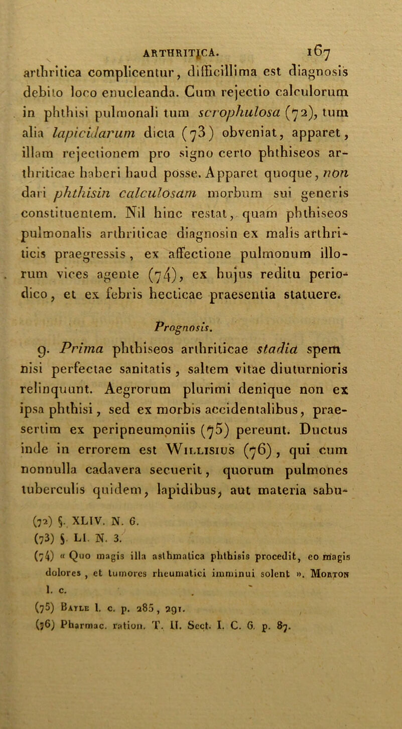 ARTHRITJCA. l6j arthritica complicentur, difficillima est diagnosis debiio loro enucleanda. Cum rejectio calculorum in phthisi pulmonali turn scrophulosa (72), turn alia lapicidarum dicta (73) obveniat, apparet, illam rejectionem pro signo cerlo phthiseos ar- tbriticae haberi baud posse. Apparet quoque, non dari phthisin calculosctm morbum sui generis eonstituentem. Nil hinc restat, quam phthiseos pulmonalis arlhriticae diagnosin ex malis arthri^ ticis praegressis , ex affectione pulmonum illo- rum vices agenie (74)? ex hujus reditu perio- dico, et ex febris hecticae praesentia siatuere. Prognosis. g. Prima phthiseos ardiriticae stadia spem nisi perfectae sanitatis , saltern vitae diuturnioris relinquunt. Aegrorum plurimi denique non ex ipsa phthisi, sed ex morbis accidentalibus, prae- sertim ex peripneumoniis (75) pereunt. Ductus inde in errorem est Willisius (76), qui cum nonnulla cadavera secuerit, quorum pulmones tuberculis quidem, lapidibus, aut materia sabu- (72) §. XLIV. N. G. (73) S LI. N. 3. (/4) (< Q110 magis ilia asthmatics phthisis procedit, eo magis dolores , et tumores rheumatici iiuminui solent ». Morton 1. c. (75) Batle 1. c. p. a85, 291. (36) Pharmac. ration. T. LI. Sect. I. C. G. p. 87.