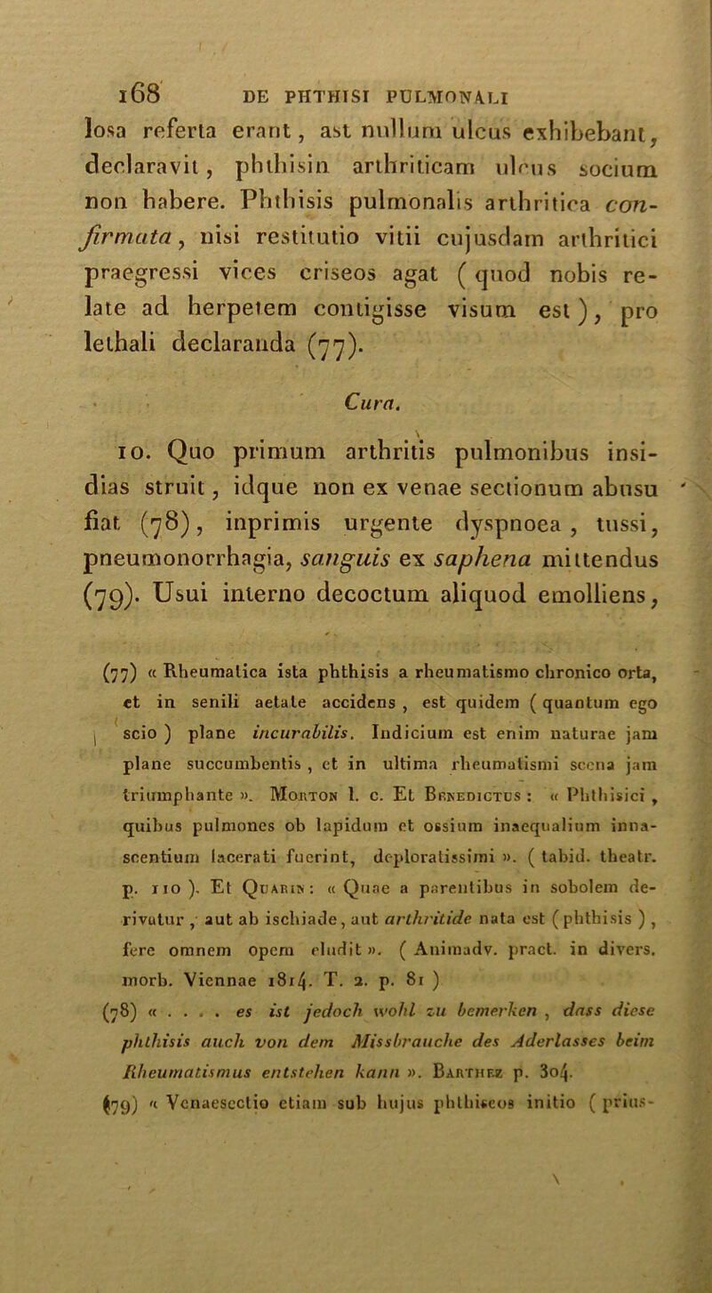 losa referta erant, ast nullum ulcus exhibebant, deolaravit, phihisin arthriticam ulcus socium noil habere. Phthisis pulmonalis arthritica con- fir muta y nisi restitutio vitii cujusdam arlhritici praegressi vices criseos agat (quod nobis re- late ad herpetem coniigisse visum est), pro lelhali declaranda (77). Cura. 10. Quo primum arthritis pulmonibus insi- dias struit , idque non ex venae sectionum abusu fiat (78), inprimis urgente dyspnoea, tussi, pneumonorrhagia, sanguis ex saphena mittendus (79). Usui inlerno decoctum aliquod emolliens, (77) « Rheumalica ista phthisis a rheumatismo chronico orta, et in senili aetale accidcns , est quidem ( quantum ego scio ) plane incuraLilis. Indicium est enim naturae jam plane succumbentis , et in ultima rheumatismi sccna jam triumphante ». Mouton 1. c. Et Brkedictds : « Phthisici , quibus pulmones ob lapiduro ct ossium inaequalium inna- scentium lacerati fucrint, deploratissimi ». ( tabid, theatr. p. no). Et Quarik: « Quae a parentibus in sobolem de- rivutur , aut ab ischiade, aut arthritide nata est (phthisis ) , fere omnem opcm eludit ». ( Animadv. pract. in divers, inorb. Viennae 1814- T- 2- P- 8i ) (78) « . . . . es ist jedoch wohl zu bcmerkcn , dnss dicse phthisis aucli von dem Missbrauche des Aderlasses bcim Rheumatism us entstehen ka/111 ». Bahthf-z p. 3o4- ^79) 'l Vcnaescctio etiam sub hujus phthiseoB initio ( prius-