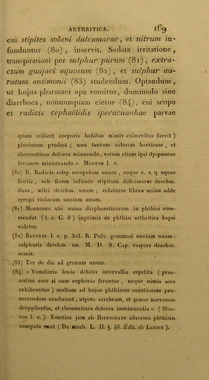 » ARTHRITICA. 169 cui stipites solani dulcamarae , et nitrutn in- fuuduntur (80) , inservit. Sedata irriiatione , tran^spiraiioni per sulphur purum (81), extra- ction guajaci aquosum (82) , et sulphur au- ration antimonii (83) studendum. Optandum, ut hujus pharraaci ope vomitus, dammodo sine diarrhoea, nonnujiquam cietur (84), cui scopo et radicis cephaelidis ipecacuanhae parvae quam scilicet corporis habitus nimis exinanitus fuerit ) pluriraum prodest ; non tantum calorem liecticum , et rheumaticos dolores minuendo, vevum ctiam ipsi dyspnoeae levamen rainistrando ». Morton 1. c. (80) R. Radicis salep scrupulum on urn , coque c, s. q. aquae fontis , sub finem infunde stipitum dulcamarae drachm, duas , nitri drachm, unam , colaturae librae unius adde syrupi violarum unciam unam. (81) Mortonds ubi usum diaphoreticorum in phthisi cdra- mendat ( 1. c. C. 8 ) inprimis de phthisi arlhritica loqui videtur. (82) Bartrez 1. c. p. 3o3. R. Pulv. gummosi unciam unam : sulphuris drachm, un. M. D. S. Cap. vespere drachm, semis. (83) Ter de die ad granum unum. (84) « Yomitoria leuia debilis intervallis repetita ( prae- sertim vero si cum euphoria ferantur , neque nimis scro exhibeantur ) multum ad hujus phthiscos curationem pro- movendam conferunt, utpotc cerebrum, et genus nervosum dcoppilantia, et rheumaticos dolores imminuenlia ». ( Mor- ton 1. c. ). Emetica jam ab IIippocrate adversus phlhisiu