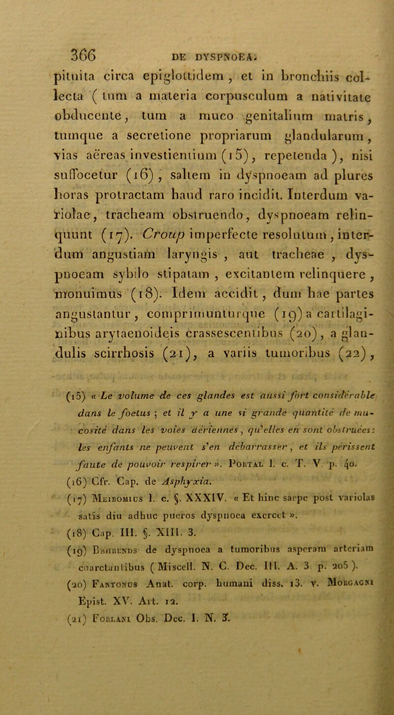 pituita circa epiglottidem , et in bronchiis col- lecia ( turn a materia corpusculum a nativitate obducente, turn a muco genitalinm matris, tumqne a secrelione propriarum glandularum , vias aereas investieniinm (i5), repeienda ), nisi sufFocetur (16) , saltern in dyspnoeam ad plures boras protractam hand raro incidit. Interdum va- iriolae, tracheam obstruendo, dyspnoeam relin- quunt (17). Croup imperfecte resolutum , inter- dum angustiam laryngis , ant tracheae , dys- pnoeam sybilo stipatam , excitaniem relinquere , monuimus (18). Idem accidit, dum hae partes angustanlur, comprimunturque (19) a cartilagi- nibus arytaenoideis crassescentibus (20), a glau- dulis scirrhosis (21), a variis tumoribus (22), (15) « Le volume de ces glandes est ant si fort considerable dans le foetus ; et il y a une si grande quantile de mu- cosite dans les voi.es aeriennes, qu'ellcs en sont obslruees: les enfants ne peuvent s'en dcbarrasser, el ils prrissent faute de pouooir respire}' >>. Poutal 1. c. T. V. p. q°- (16) Cfr. Cap. de Asphyxia. (17) Meibomios 1. c. §. XXXIV. « Et liinc sacpe post variolas satis diu adhuc pueros dyspnoea exerect ». (18) Cap. III. §. XIII. 3. (19) Bbiibends de dyspnoea a tumoribus asperam arteriam coarctanlibus ( Miscell. N. C. Dec. III. A. 3 p. ao5 ). (30) Fantohos Anat. corp. bumani diss. i3. v. Morgagni Epist. XV. Art. 13. (31) Forlani Obs. Dec. 1. IN'. 3.