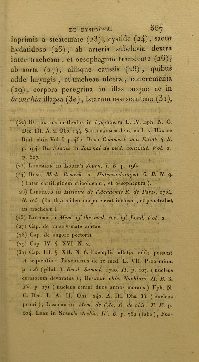 imprimis a stealoniate (23), cystide (24), saccp hydalidoso (a5), ab arteria subclavia dextra inter tracbeam , et oesophagnm transiente (26), ab aorta (27), aliisque caussis (28) , quibus adde laryngis , et tracheae ulcera , concrementa (29), corpora peregrina in illas aeque ac in bronchia illapsa (3o), istaruni ossescentiam (3i), * (2a) Baktoletus methodus in dyspnoeam. L. IV. Eph. N. C. Dec. 111. A. 2 Ob’s. 144. Schelhammer dc re med. v. Haller Bibl. chir. Yol. I. p. 460. Rush Comment, von Edinb. 4- B. p. 194. Desgranges in Journal de med. continue. Vol. 2. P- 5o7. t (23) Lodemann in Loder’s Journ. 1. B. p. 196. (24) Rush Med. Bemerk. u. Untersuchungen. 6. B. N. 9. ( Inter cartiiaginem cricoideam , et oesophagum ). 2j) Lieutaud in Ilisloirc de VAcademie R. de Paris. i754- l\. io5. (In tbyreoidco corpore erat inclusus, et penetrabafc in tracheam ). (26) Bayford in Mem. of the med. soc. of. Lond. Pol. 2. (27) Cap. de aneurysmate aortae. (28) Cap. de angore pectoris. (29) Cap. IV. 5. XVI. N. 2. (30) Cap. III. §. XII. N. 6. Exemplis allalis addi possunt ct scquentia : Benedictus de re med. L. VII. Prooeinium p. 128 (pilula ). Brest. Samml. i720. II. p. io7. (nucleus ccrasorum dcvoratus ) j Desault chir. JSachlass. II. B. 3. Tli. p. 27i ( nucleus cerasi duos annos moraus ) Eph. N. C. Dec. I. A. II. Obs. 242. A. III. Obs. 33. ( nucleus pruni ) ; Lescube in Mem. de VAc. R. de chir. T. F. p. 624. Lerz in Stark’s Arcl'w. IF. B. p, 762 (faba), Fqk-