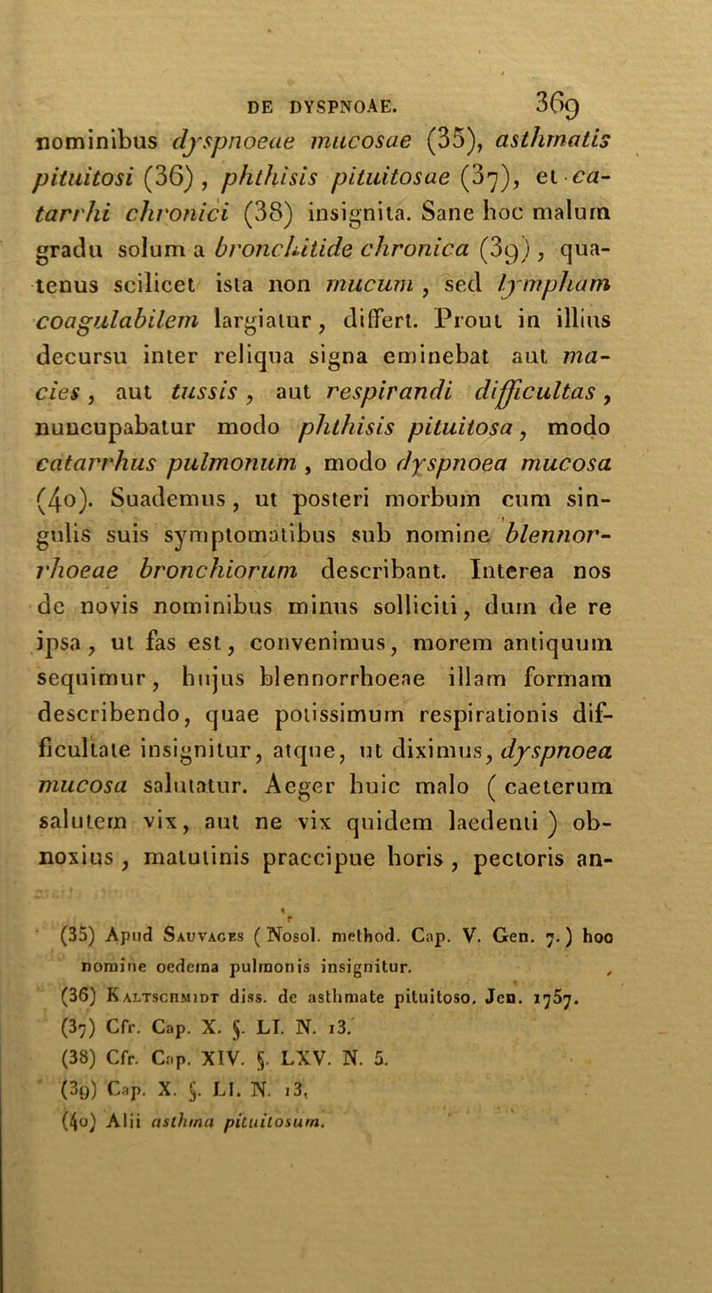 nominibus dyspnoeae mucosae (35), asthrnatis pituitosi (36) , phthisis pituitosae (07), et ca- tarrhi chronici (38) insignita. Sane hoc malum gradu solum a bronchitide chronica (3g) , qua- tenus scilicet isla non mucum , sed lympham coagulabilem largiatur, differt. Prout in illius decursu inter reliqua signa eminebat aut ma- cies, aut tussis, aut respirandi dijjicultas, nuncupabatur modo phthisis pituitosa, modo catarrhus pulmonum , modo dyspnoea mucosa (4o). Suademus, ut posteri morbum cum sin- gulis suis symptomatibus sub nomine blennor- l'hoeae bronchioruni describant. Interea nos de novis nominibus minus solliciti, dum de re ipsa, ut fas est, convenimus, morem antiquum sequimur, hujus blennorrhoeae illam formam describendo, quae potissimum respirationis dif- ficultate insignitur, atque, ut diximus, dyspnoea mucosa salutatur. Aeger huic malo ( caeterum salutem vix, aut ne vix quidem laedenti ) ob- noxius , malutinis praccipue horis , pectoris an- r (35) Apud Sauvages ( Nosol. method. Cap. V. Gen. 7.) hoo nomine oedema pulmonis insignitur. , (36) K altschmidt diss. de asthmate pituitoso, Jen. 1757. (37) Cfr. Cap. X. §. LI. N. 13. (38) Cfr. Cap. XIV. §. LXV. N. 5. (39) Cap. X. 5- LI. N. 13, (40) Alii asthma pituitosum.