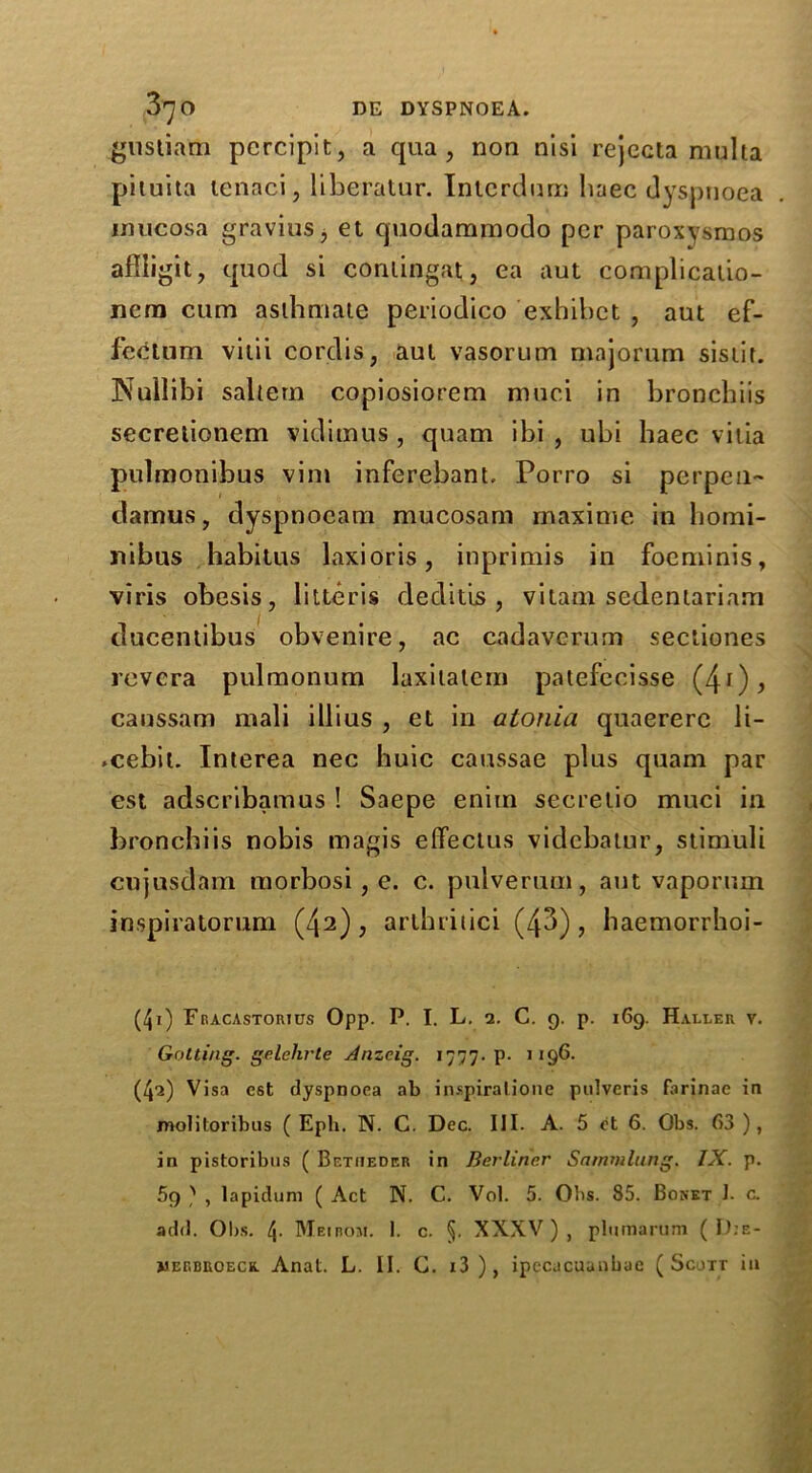 gustiam pcrcipit, a qua, non nisi rejecta multa piluita lenaci, liberatur. Intcrdurn baec dyspnoea mucosa gravius, et quodammodo per paroxysmos afliigit, quod si coniingat, ea aut complicaiio- nera cum asihmate periodico exhibet , aut ef- fecttim vilii cordis, aut vasorum majorum sisiit. NuIIibi saltern copiosiorem muci in bronchiis secrelionem vidimus , quam ibi , ubi haec vilia pulmonibus vim inferebant. Porro si perpen- damus, dyspnocam mucosam maxime in homi- nibus habitus laxioris, inprimis in foeminis, viris obesis, litteris deditis , vilam sedentariam ducentibus obvenire, ac cadavcrum sectiones rcvcra pulmonum laxitatcm patefecisse (41), canssam mali illius , et in alonia quaererc li- .cebii. Interea nec huic caussae plus quam par est adscribamus ! Saepe enim secretio muci in bronchiis nobis magis efFectus vidcbatur, stimuli cujusdam morbosi , e. c. pulverum, aut vaporum inspiratorum (42), arthritici (43), haemorrhoi- (41) Fracastorius Opp. P. I. L. 2. C. 9. p. 169. Haller v. Getting, gelehrte Anzcig. 1777. p. 1196. (42) Visa est dyspnoea ab inspiralione pulveris farinae in molitoribus ( Eph. N. C. Dec. III. A. 5 et 6. Obs. 63 ), in pistoribus ( Betheder in Berliner Sammlung. IX. p. 69 ) , lapidum ( Act N. C. Vol. 5. Obs. 85. Bonet J. c. add. Obs. 4. Meibom. I. c. §. XXXV), plumarum ( D:e-