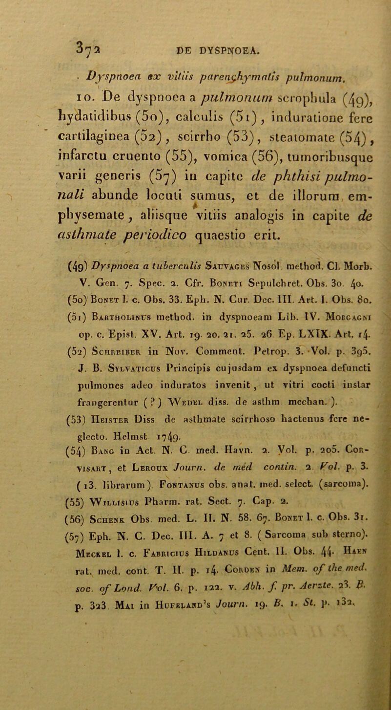 . Dyspnoea ax vltiis pnren$hymails pulmonum. 1 10. De dyspnoea a pulmonum scrophula (4g), hydatidibus (5o), calculis (5i), induratione fere cartilaginea (5a) , scirrho (53), steatomate (54) , infarctu cruento (55), vomica (56), tumoribusque varii generis (57) in capite de phthisi pulmo- iiali abunde locuti simius, et de illorum em- pbysemate , aliisque vitiis analogis in capite de asthmate periodico quaestio erii. (49) Dyspnoea a tuberculis Sauvages Nosol method. Cl. Morb. V. Gen. 7. Spec. 2. Cfr. Boneti Sepulchret. Obs. 3o. 4<>- (50) Bonet 1. c. Obs. 33. Eph. N. Cur. Dec. III. Art. I. Obs. 80. (51) Bartholinits method, in dyspnoeam Lib. IV. Morgagni op. c. Epist. XV. Art. 19. 20. ai. 25. 26 Ep. LXIX. Art. 14. (5a) Schreiber in Nov. Comment. Petrop. 3. Vol. p. 3Q5. J. B. Svlvaticus Principis cujusdam cx dyspnoea defuncti pulmones adeo induratos invenit , ut vitri cocti instar frangerentur (?) Wedel diss. de aslhm mechan. ). (53) Heister Diss de asthmate scirrhoso hactenus fere ne- glecto. Helmst x 7 40- (54) Bang in Act. N. C med. Havn. 2. Vol. p. 2o5. Cor- Visart , et Leroux Journ. de med conlin. 2 Vol. p. 3. ( i3. librarum) Fontanus obs. anat. med. select, (sarcoma). (55) Willisids Pharm. rat. Sect. 7. Cap. 2. (56) Schenk. Obs. med. L. II. N. 58. 67. Bonet 1. c. Obs. 3i. (57) Eph. N. C. Dec. III. A. 7 et 8. ( Sarcoma sub sterno). Meckel 1. c. Fabricius Hildanus Cent. II. Obs. 44 Hakn rat. med. cont. T. II. p. i4- Corden in Mem. of the med. soc. of Load. Pol. 6. p. 122. v. Abh. f pr. Aerztc. 23.