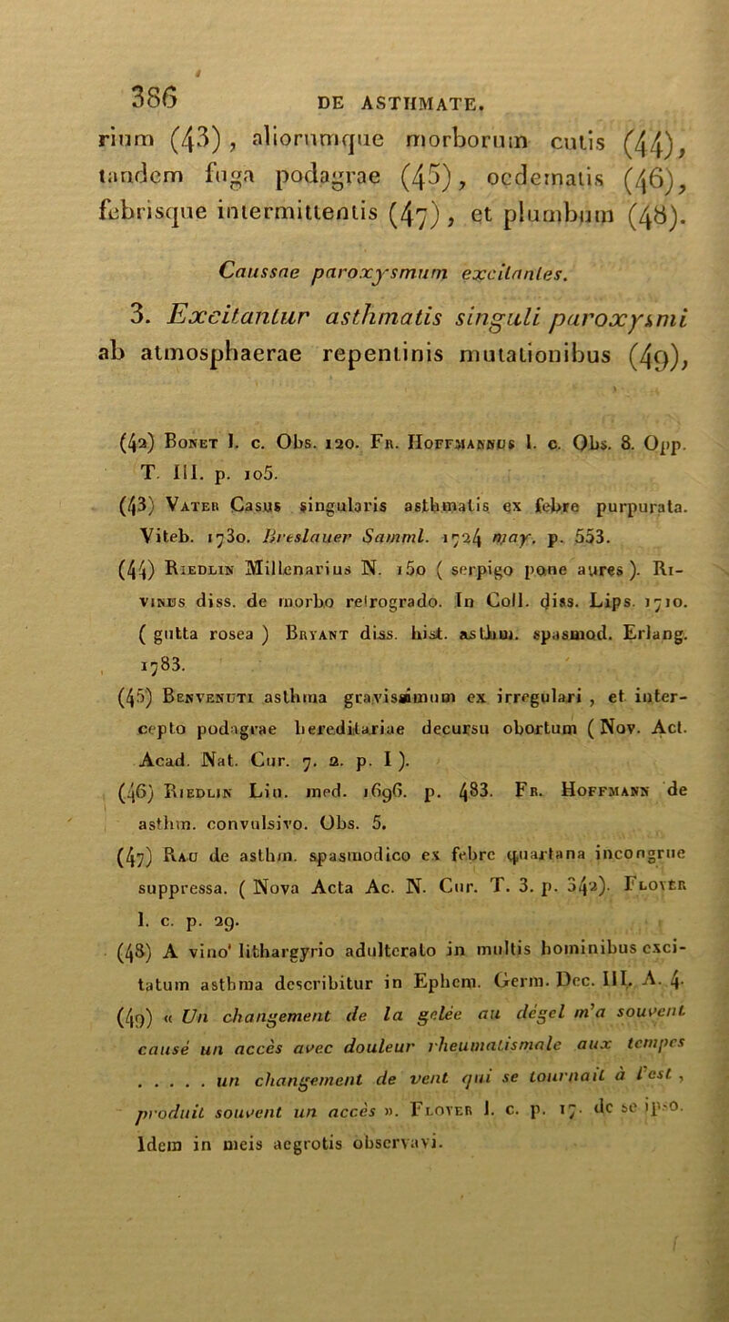 rium (43), aliornmque morborum culis (44), tandem fuga podpgrae (43), ocdematis (46), febrisque intermittentis (47) , et plumbum (4b). Caussne paroxysmurn excitnnles. 3. Excitantur asthmatis singuli paroxysmi ab atmosphaerae repeniinis muialionibus (4o), (4a) Bonet I. c. Obs. 120. Fr. IIoffmarhcjs 1. c. Qbs. 8. Opp. T. III. p. io5. (43) Vater Casus singularis astbmalis ex febre purpurata. Viteb. 1730. Brtslauer Samrnl. 1724 njay. p. 553. (44) Riedlin MiHenarius N. i5o ( serpigo pane ayres ). Ri- vines diss. de rnorb.o relrogrado. In Coll. di»s- Lips. 1710. ( gutta rosea ) Bryant diss. hist, asthm. spasniod. Erlang. 1783. (45) Benvenuti asthma gca;vis®iniisn ex irregulari , et inter- cepto podngrae berediitariae decursu obortum (Nov. Act. Acad. Nat. Cur. 7. a. p. I ). (46) Riedlin Lin. med. 1G9G. p. 4^3. Fr. Hoffmann de asthm. convulsivo. Obs. 5. (47) Rao de asthm. spasmodico ex febre q,uajtana incongrue suppressa. (Nova Acta Ac. N. Cur. T. 3. p. 34'a). FloyEr 1 c P- 29- (48) A vino* lithargyrio adultcralo in multis hominibus cxci- tatuin asthma describitur in Ephcm. Oerm. Dec. III. A. t\. (49) « Un changement de la gnlee au degel m'a souveni. cause un acces avec douleur rheumatismale aux tempos un changement de vent qui se lour {tail a lest, produil souaent un acces ». Floyer J. c. p. 17. dc so ipm. Idem in meis acgrotis observavi.