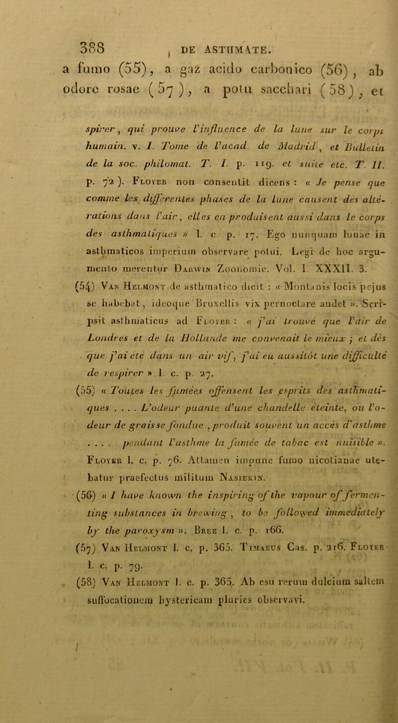 a famo (55), a gaz acido carbonico (56), ab odorc rosae (57), a polu saccbari (58), et spirer, qui prouve Vinfluence de la lane sur le cot ps huniaiti. v. 1. Tome de Vacad de Madrid , et Bulletin de la soc. philomat. T/• p. 119. et suite etc. T. 11. p. 72 ). Flover non consentit dicens : « Je pense que comme les differences phases de la lune causent des alte- rations dans l'air, elles en produisent aussi dans le corps des asthmaliques » 1. e. p. 17. Ego nunquarn luuae in astbinaticos iinperium observare potui. Lrgi de hoc argu- mento merentnr Darwin Zoonomic. Vol. 1 XXXII. 3. (54) Van Helmont de asthraatico dicit : « Montanis locis pejus se habebat, ideoque Bruxellis vix pcrnoclare audet ». Sfrr- psit aslhinaticus ad Flover : « fai trouve que Pair de Lundres et de la Hollaude me co nee nail le mieux ; et des que fai etc dans un air vif, j'ui eu aussilot urie difficulle de respirer » 1 c. p 27. (55) « Toutes les funiees oJJ'ensent las esprits des asthmati- ques .... L'odeur puante d'une chandelle eteinte, oil Vo- deur de graisse fondue , prod it it souvent un acces d'asthme .... pendant Vasthme la furnee de tabac est nuisible ». Flover 1. c. p. 76. Attamen impune fmuo nieotianae ute- batur praefectus iniliturn Nasiekin. (56) a I have known the inspiring of the vapour of fermen- ting substances in brewing , to be followed immediately by the paroxysm ». Bree 1. c. p. 166. (5j) Van Helmont 1. c. p. 365. Timaeus Cas. p. 216. Flover 1. c. p. 79. (58) Van Helmont I. c. p. 365. Ab esu rmim dulcitun sallein suffocationcin bystericam pluries observavi.