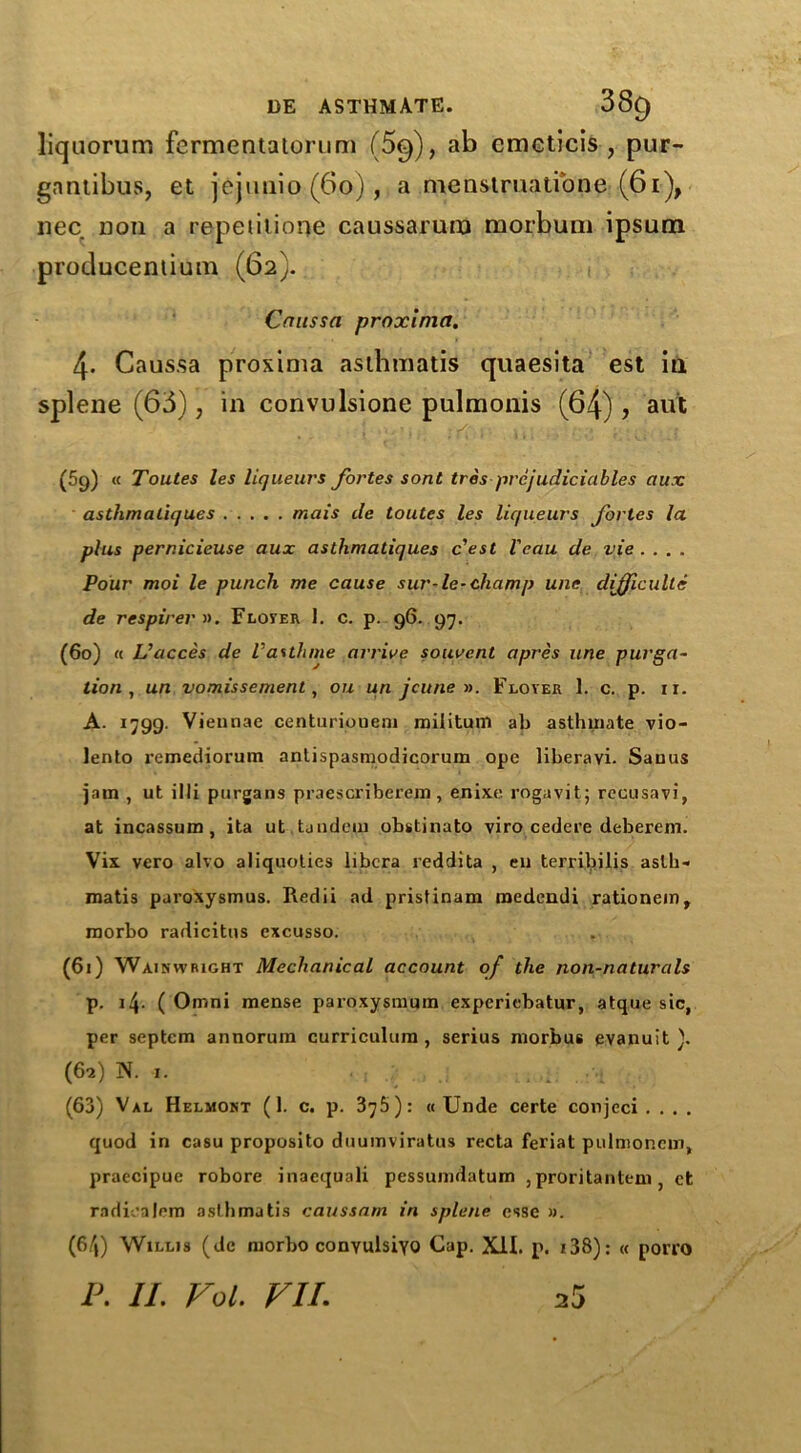 liquorum fermentatorum (5^), ab cmcticis , pur- gnntibus, et jejimio (60) , a menstruatibne (61), nee non a repeiiiione caussarum morburn ipsum producentium (62}. Cnussa proxinia. 4- Caussa proxima asthmatis quaesita est in splene (63), in convulsione pulmonis (64), aut (59) « Toutes les liqueurs fortes sont tres prcjudiciables aux asthmatiques mais de toutes les liqueurs fortes la plus pernicieuse aux asthmatiques e'est Vcau de vie .... Pour moi le punch me cause sur-le-champ une difficulte de respirerv. Floyer 1. c. p. 96. 97. (60) « Uacces de Vasthme arrive souvent apres une purga- tion , un vomissement, ou un jcune ». Floyer 1. c. p. xi. A. 1799. Viennae centuriouem militum ab asthinate vio- lento remediorum antispasmodicorum ope liberavi. Sauus jam , ut illi purgans praescriberejn, enixe rogavit; recusavi, at incassum , ita ut. tandem obiitinato viro cedei’e deberem. Vix vero alvo aliquotics libera reddita , en terribilis aslh- roatis paroxysmus. Redii ad pristinam roedendi rationem, morbo radicitus excusso. (61) Wainwright Mechanical account of the non-naturals p. 14- ( Omni mense paroxysmum experiebatur, atque sic, per septem annorura curriculum, serius morbus evanuit ). (62) N. -1. (63) Val Helmont (1. c. p. 37$): « Unde certe conjeci . . . . quod in casu proposito duumviratus recta feriat pulmoncm, praecipue robore inaequali pessumdatum ,proritantem , et radioalem asthmatis caussam in splene esse ». (64) Willis (de morbo convulsive Cap. XII. p. 138): « porro IK II. Vol. VII. 25