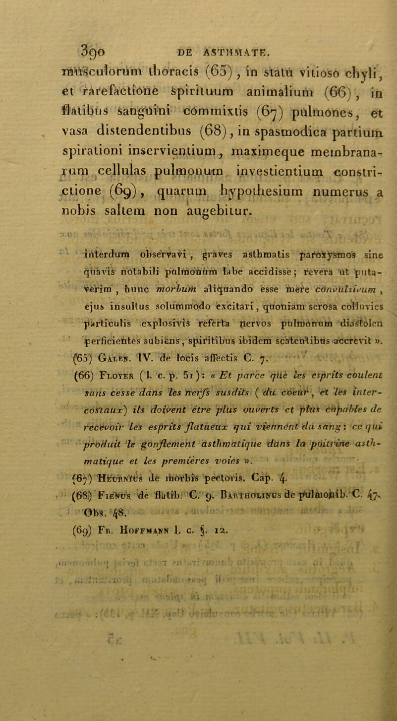 musculorum thoracis (65), in statu vilioso chyli, et rarefactioiie Spirituum animaliurn (66) , in flatibns sangtiini commixtis (67) pulmones, et vasa distendentibus (68), in spastnodica partium spiralioni inserviemium, maximeque membrana- yura cellulas pulmonutn investientium constri- ctione (69), quarum Wpoibesium numerus a nobis saltern non augebitur. interdum obsefrvavi , graves asthmatis paroxysmos sine qtiavis notabili polmonnm labe accidisse; rcvera ut puta- verim , bunc morburh aliquando esse mere cduvulswum , ejus insultus solummodo excitari, quoniara serosa colluvics particulis explosivis refcrta nervos pulmonum diastolcn perficietttes subiens, spiritibus ibidem scaten'iibris accrevit ». (65) Galen. IV. de locis affectis C. 7. (66) Floyer (I. c. p. 5i): « Et pai'ce tjile les csprits coulent sans cesse dans les nerfs susdits ( du coeur, et les inter- coS'taux') its doivent etre plus ouverts et plus cap a hies de tecevoir les esprits flatueux qui vienn&nt du sang: cc qui produit le gonjlement astlimatique dans la poilrine aslh- matique et les premieres voies ». (67) HecbnKus de riiorbis pectoris. Cap. (68.) FieM’s de flutib. C. 9. Bartuolinus de ptilmojiib. C. 4> Ohs, 48- (69) Fb. Hoffmann 1. c. §. 12.