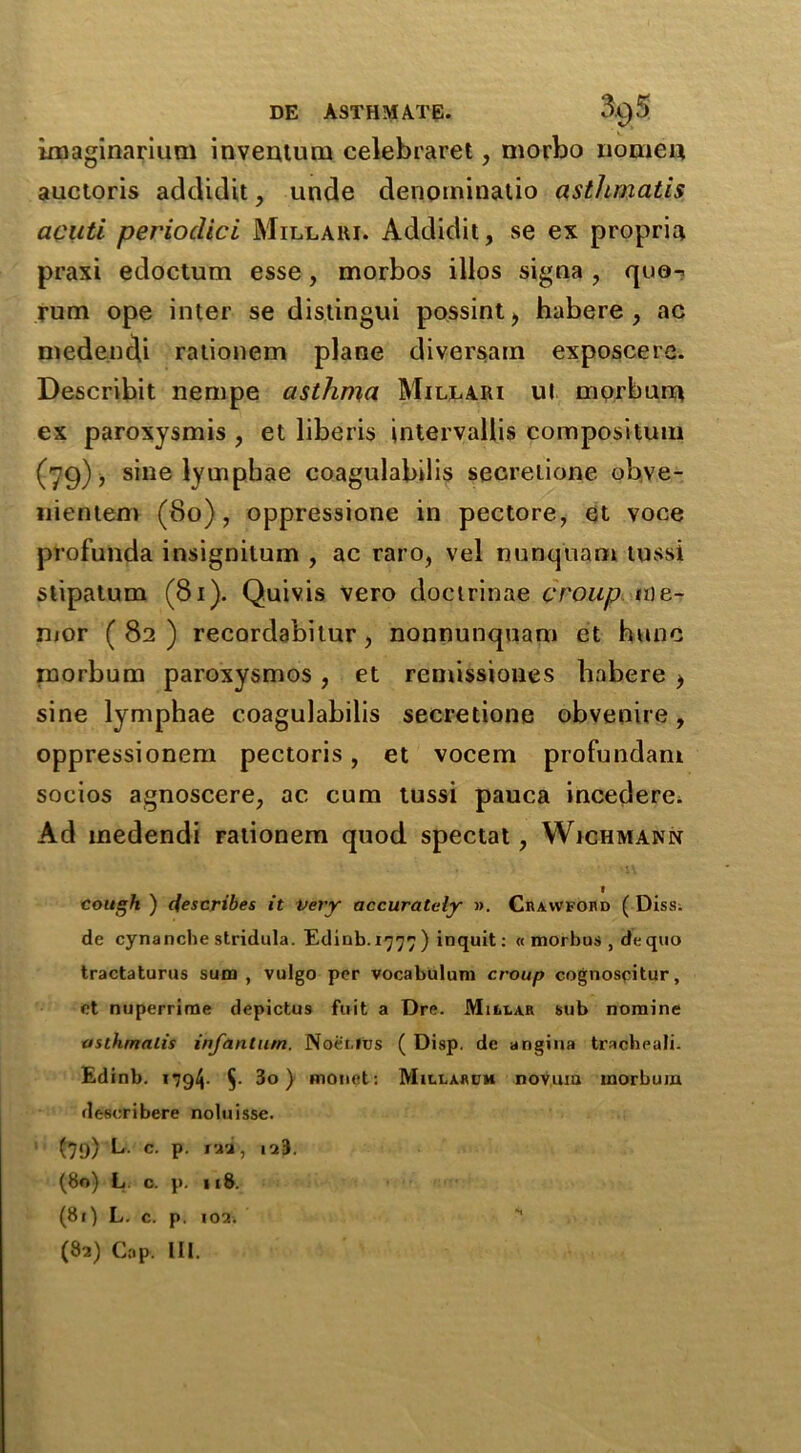 imaginarium invention celebraret, morbo no me a auctoris addidit, unde denominatio asthmatis acuti periocUcl Millaui. Addidit, se ex propria praxi edoctum esse, morbos illos signa , quo-* rum ope inter se distingui possint, habere, ac medendi rationem plane diversam exposcere. Describit nempe asthma Millari ut morburn ex paroxysmis , et liberis intervallis compositum (79), sine lymphae coagulabilis secretione obve- nientero (80), oppressione in pectore, et voce profunda insignitum , ac raro, vel nunquam tussi stipatum (81). Quivis vero doctrinae croup nie- mor (82) recordabilur, nonnunquam et hunc morbum paroxysmos, et remissiones habere > sine lymphae coagulabilis secretione obvenire, oppressionem pectoris, et vocem profundani socios agnoscere, ac cum tussi pauca incedere. Ad medendi rationem quod spectat, Wichmann 1 cough ) describes it very accurately ». Crawford ( Diss. de cynancbe stridula. Edinb.z^^ ) inquit: « morbus , de quo tractaturus sum , vulgo per vocabulum croup cognoseitur, et nuperrime depictus fuit a Dre. Millar sub nomine asthmatis infantum. Noetfus ( Disp. de angina tracheali. Edinb. 1794- §• 3o ) monet: Millarum novum morbum dc-scribere noluisse. (79) L. c. p. juu, 123. (80) L o. p. 118. (81) L. c. p. 102.