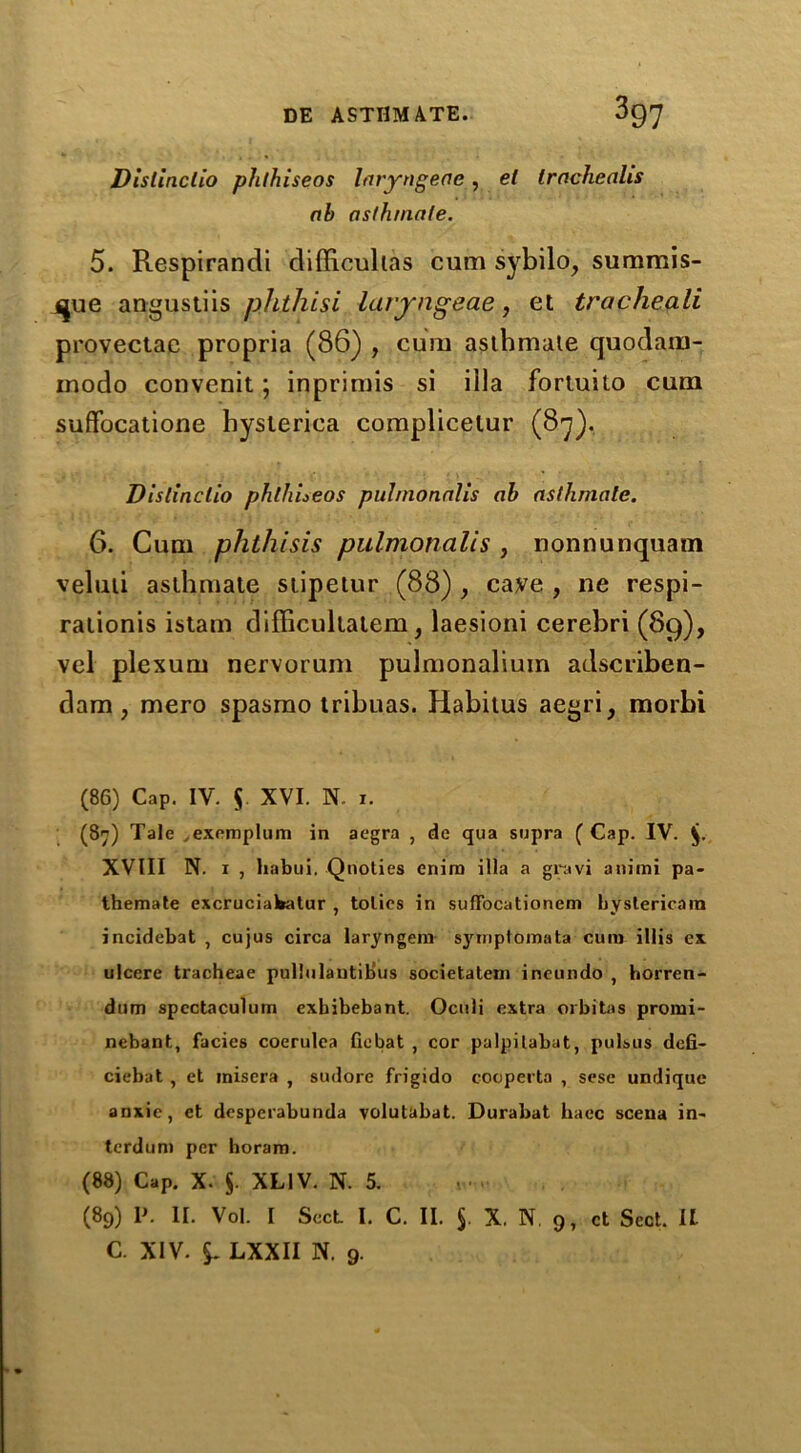 Disllnclio phthiseos Inryngeae, el tracheahs ah asfhinale. 5. Respirandi difficultas cum sybilo, summis- que angustiis phthisi laryngeae, et tracheali provectac propria (86) , cum asthmate quodam- iuodo convenit; inprimis si ilia fortuito cum suffocatione hysterica complicelur (87). Dislinctio phlliueos pulmonnlis ah asthmate. 6. Cum phthisis pulmonalis , nonnunquam veluti asthmate stipeiur (88) , caye , ne respi- rationis istam difficultatem, laesioni cerebri (89), vel plexum nervorum pulmonaliuin adscriben- dam, mero spasmo tribuas. Habitus aegri, morbi (86) Cap. IV. $ XVI. N. 1. (87) Tale ..exemplum in aegra , de qua supra ( Cap. IV. XVIII N. 1 , liabui. Qnoties enira ilia a gravi aniini pa- themate excruciabatur , tolies in suffocationem hyslericain incidebat , cujus circa laryngem symptomata cum illis ex ulcere tracheae pullulautibus societateni ineundo , horren- dnm spcctaculum exbibebant. Oculi extra orbitas promi- nebant., facies coerulca fiebat , cor palpilabat, pulsus dcfi- ciebat , et inisera , sudore frigido cooperta , sese undique anxie, et desperabunda volutabat. Durabat haec scena in- terdum per horam. (88) Cap. X. 5. XLIV. N. 5. (89) P. II. Vol. I Sect I. C. II. 5. X. N 9, ct Sect. It