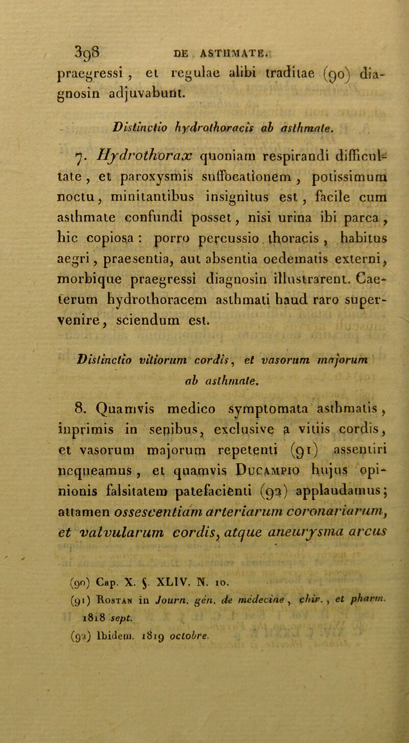 praegressi , et regulae alibi tradiiae (go) dia- gnosin adjuvabunt. Vistinctio hydrothoracis ab asthmate. 7. Hydrothorax quoniam respirandi difficult tate , et paroxysmis suffoeationem , potissimura noctu, minitantibus insignitus est, facile cum asthmate confundi posset, nisi urina ibi parca , liic copiosa : porro percussio thoracis , habitus aegri, praesentia, aut absentia oedematis externi, morbique praegressi diagnosin illustrarent. Gae- terum hydrothoracem aslhmali haud raro super- venire, sciendum est. Vistinctio vilioruni cordis, et vasorum majorum ab asthmate. 8. Quamvis medico symptomata asthmatis, inprimis in senibus, exclusive a vitiis cordis, et vasorum majorum repetenti (gi) assentiri ncqueamus, et quamvis Ducampio hujqs opi- nionis falsitatem patefacienti (93) applaudamus; attamen ossescentiam arleriarum coronariarum, et valvularum cordis, atque aneurjrsnia arcus (90) Cap. X. $. XLIV. N. 10. (91) Rostan ill Journ. gen. lie mcdecine , c/nr. , et pharm. 1818 sept. (9a) Ibidem. 1819 oclobre.