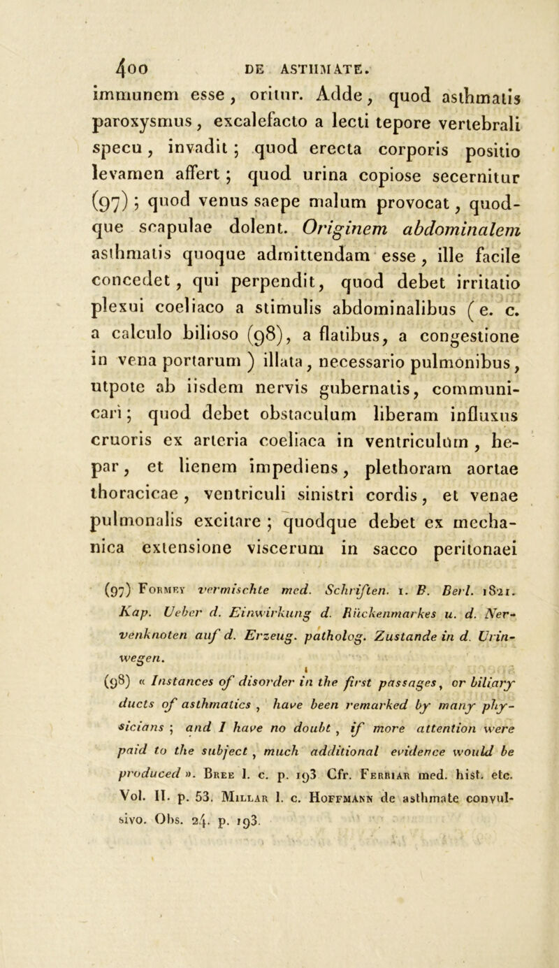 immunem esse, oritur. Adde, quod asthmatis paroxysmus, excalefacto a lecti tepore vertebrali specu, invadit ; quod erecta corporis positio levamen afFert; quod urina copiose secernitur (97) ; quod venus saepe malum provocat, quod- que scapulae dolent. Originem abdomincilem asihmatis quoque admittendam esse ? ille facile concedet, qui perpendit, quod debet irritatio plexui coeliaco a stimulis abdominalibus (e. c. a calculo bilioso (98), a flatibus, a congestione in vena portarum ) illata, necessario pulmonibus, utpote ab iisdem nervis gubernatis, communi- eari; quod debet obstaculum liberam influxus cruoris ex arieria eoeliaca in ventriculnm , he- Par y et lienem impediens y plethorarn aortae thoracicae, ventriculi sinistri cordis, et venae pulmonalis excitare ; quodque debet ex media- nica exiensione viscerum in sacco peritonaei (97) Formf.y vermischte med. Schriflen. i. B. Berl. 1821. Kap. Ueber d. Einwirkung d. ftiickenmarkes u. d. Ner- venknotcn auf d. Erzeug. patholog. Zustande in d. Urin- wegen. 1 (98) « Instances of disorder in the first passages, or biliary ducts of asthmatics , hare been remarked by many phy- sicians ; and I hare no doubt , if more attention were paid to the subject t much additional evidence would be produced ». Bree I. c. p. 193 Cfr. Ferriar med. hist. etc. Vol. II. p. 53. Millar 1. c. Hoffmann de asthmate convul- sivo. Ohs. 2/p p. 193.