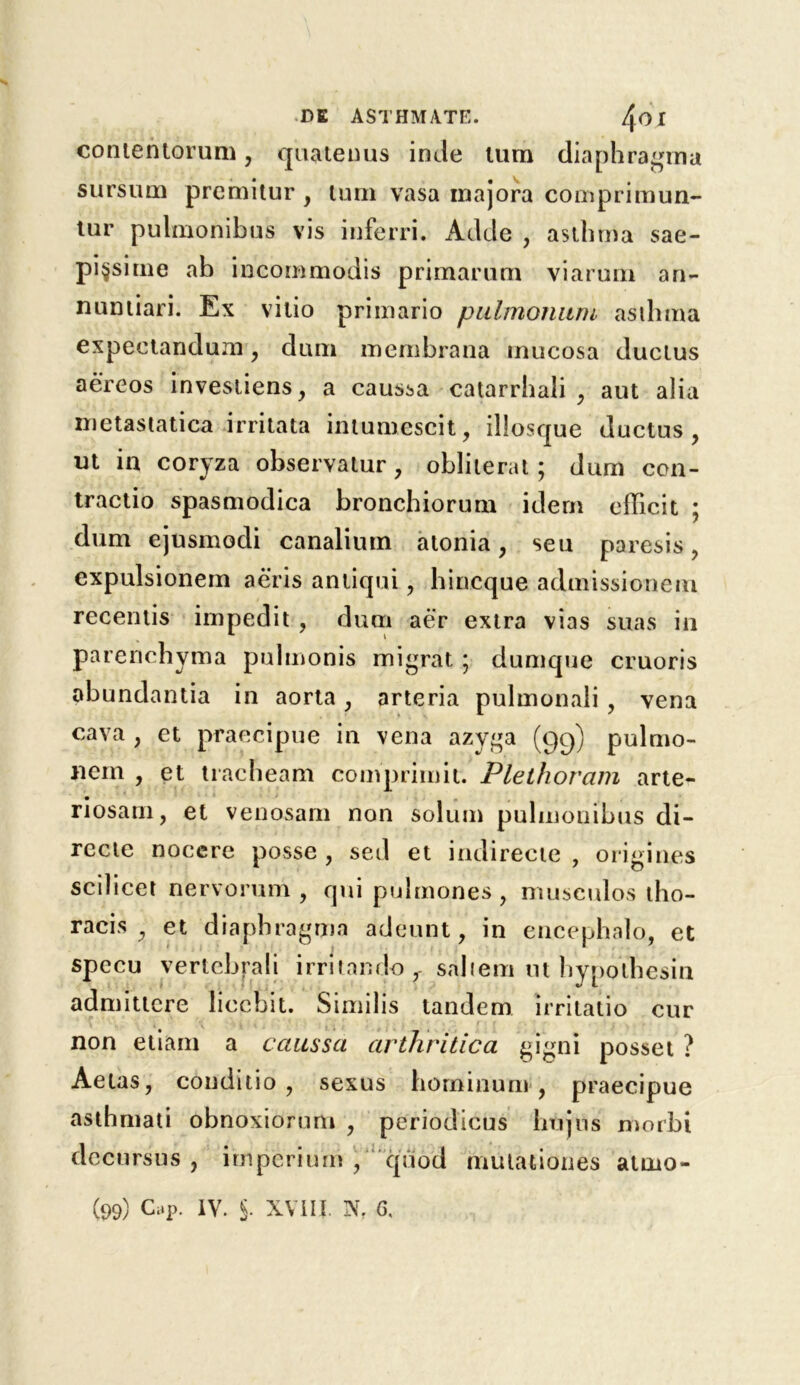 contentorum, quatenus inde turn diaphragm a sursum prcmitur , turn vasa inajora comprimun- tur pulmonibus vis inferri. Adde , asthma sae- pi§sime ab iocommodis primarum viarum an- nuntiari. Ex vitio primario pulmonum asthma expectandum, dam membrana mucosa ductus a ere os investiens, a caussa catarrhali , aut alia metastatica irritata intumescit, illosque ductus, ut in coryza observatur , obliterat; dum con- tractio spasmodica bronchiorum idem edicit ; dum ejusmodi canaliurn atonia , sen paresis, expulsionem aeris antiqui, hincque admissionem recentis impedit, dum aer extra vias suas in parenchyma pulmonis migrat; dumque cruoris obundantia in aorta, arteria pulmonali, vena cava , et praecipue in vena azyga (99) pulmo- nein , et tracheam comprimit. Plethoram arte- riosam, et venosam non solum pulmonibus di- recte nocere posse , sed et indirecte , origines scilicet nervorum , qui pulmones , musculos tho- racis , et diaphragma adeunt, in encephalo, et j * specu verlebrali irritando r saltern ut hypolhesin admittcre liccbit. Similis tandem irritatio cur non etiam a caussa arthritic a gigni posset ? Aetas, conditio, sexus hominum , praecipue asthmati obnoxiorum , periodicus htijus morbi decursus , imperium , quod mutationes atnio-